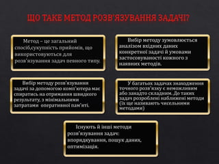 Вибір методу зумовлюється 
аналізом вхідних даних 
конкретної задачі й умовами 
застосовуваності кожного з 
наявних методів. 
Вибір методу розв'язування 
задачі за допомогою комп'ютера має 
спиратись на отримання швидкого 
результату, з мінімальними 
затратами оперативної пам'яті. 
У багатьох задачах знаходження 
точного розв'язку є неможливим 
або занадто складним. До таких 
задач розроблені наближені методи 
(їх ще називають чисельними 
методами) 
Існують й інші методи 
розв'язування задач: 
впорядкування, пошук даних, 
оптимізація. 
 