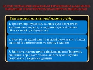 1. Зробити припущення, на яких буде базуватися 
математична модель, та виділити суттєві ознаки 
об'єкта, який досліджується. 
2. Визначити вхідні дані та шукані результати, а також 
одиниці їх вимірювання та форму подання 
3. Записати математичні співвідношення (формули, 
рівняння, нерівності тощо), які зв'язують шукані 
результати з вхідними даними. 
 