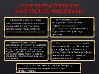 Потужним інструментом 
дослідження математичних моделей є 
середовище табличного процесора. 
Тут вихідна інформаційна знакова 
модель подається у вигляді таблиці, 
яка зв'язує елементарні об'єкти за 
правилами побудови зв'язків у цьому 
середовищі. 
Комп'ютерна програма – набір 
послідовних інструкцій у вигляді 
слів, цифр, кодів, символів чи в 
іншому вигляді, виражених у формі, 
придатній для зчитування та 
виконання комп'ютером. 
Програма – низка команд для комп'ютера, що 
становлять запис алгоритму однією з мов 
програмування. 
 