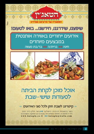 122016 ‫י‬‫ל‬‫ו‬‫י‬ / 115 ‫׳‬‫ס‬‫מ‬ / ‫ו‬‫נ‬‫ל‬‫ש‬ ‫ם‬‫י‬‫ל‬‫ש‬‫ו‬‫ר‬‫י‬ ‫ן‬‫י‬‫ז‬‫ג‬‫מ‬
‫הביתה‬ ‫לקחת‬ ‫מוכן‬ ‫אוכל‬
‫שישי-שבת‬ ‫לסעודות‬
‫האירועים‬ ‫סוגי‬ ‫ולכל‬ ‫חתן‬ ‫לשבת‬ ‫קייטרינג‬
‫אותנטית‬ ‫באווירה‬ ‫ייחודיים‬ ‫אירועים‬
‫מיוחדים‬ ‫במבצעים‬
‫מצווה‬ ‫בר/בת‬ ‫ברית/ה‬ ‫חינה‬
w w w . h a t a g i n . c o . i l h a t a g i n @ w a l l a . c o m
02-6728672 :‫טלפקס‬ ,02-6725255 :‫טל‬ .‫ירושלים‬ ‫תלפיות‬ ,15 ‫חרוצים‬ ‫יד‬ '‫רח‬
‫ף‬‫ס‬‫ו‬‫י‬ ‫בית‬ ‫חלק‬ ‫בשר‬ ‫ירושלים‬ ‫הרבנות‬ ‫בהשגחת‬ ‫כשר‬
!‫לטעום‬ ‫בואו‬ ...‫חידשנו‬ ,‫שידרגנו‬ ,‫שיפצנו‬
 