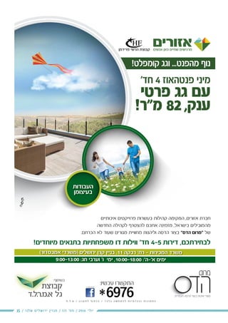 15 / ‫שלנו‬ ‫ירושלים‬ ‫מגזין‬ / 115 ‫מס׳‬ / 2016 ‫יולי‬
(‫אמבסדור‬ ‫)משרדי‬ ‫ירושלים‬ ‫קרן‬ ‫בניין‬ ,11 ‫רבקה‬ '‫רח‬ - ‫המכירות‬ ‫משרד‬
9:00-13:00 :‫חג‬ ‫וערבי‬ '‫ו‬ ‫ימי‬ ,10:00-18:00 :'‫א'-ה‬ ‫ימים‬
¯ ¯¯ ¯
‫בנדל"ן‬ ‫והשקעות‬ ‫ניהול‬ ,‫ייזום‬
‫קבוצת‬
‫.ל.ד‬‫ר‬.‫א.מ‬ ‫גל‬
-‫ב‬ ‫אותנו‬ ‫חפשו‬
*6976
:‫עכשיו‬ ‫התקשרו‬
‫ח‬ . ‫ל‬ . ‫ט‬ / ‫ן‬ ‫ו‬ ‫נ‬ ‫ק‬ ‫ת‬ ‫ל‬ ‫ף‬ ‫ו‬ ‫פ‬ ‫כ‬ ‫ב‬ / ‫ד‬ ‫ב‬ ‫ל‬ ‫ב‬ ‫ה‬ ‫ש‬ ‫ח‬ ‫מ‬ ‫ה‬ ‫ל‬ ‫ת‬ ‫ו‬ ‫י‬ ‫מ‬ ‫ד‬ ‫ה‬ ‫ה‬ ‫ו‬ ‫ת‬ ‫ו‬ ‫נ‬ ‫ו‬ ‫מ‬ ‫ת‬ ‫ה‬
:‫בשיתוף‬
!‫קומפלט‬ ‫וגג‬ ...‫מהפנט‬ ‫נוף‬
'‫חד‬ 4 ‫פנטהאוז‬ ‫מיני‬
‫פרטי‬ ‫גג‬ ‫עם‬
!‫מ"ר‬ 82 ,‫ענק‬
‫העבודות‬
‫בעיצומן‬
‫איכותיים‬ ‫פרוייקטים‬ ‫בעשרות‬ ‫קהילות‬ ‫המקימה‬ ,‫אזורים‬ ‫חברת‬
‫החדשה‬ ‫לקהילה‬ ‫להצטרף‬ ‫אתכם‬ ‫מזמינה‬ ,‫בישראל‬ ‫מהמובילים‬
.‫הכרתם‬ ‫לא‬ ‫שעוד‬ ‫מגורים‬ ‫מחוויית‬ ‫וליהנות‬ ‫הדסה‬ ‫בצור‬ "‫הדס‬ ‫"מרום‬ ‫של‬
!‫מיוחדים‬ ‫בתנאים‬ ‫משפחתיות‬ ‫דו‬ ‫ווילות‬ '‫חד‬ 4-5 ‫דירות‬ ,‫לבחירתכם‬
 