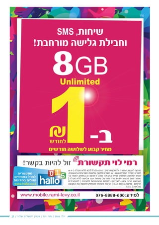 17 / ‫שלנו‬ ‫ירושלים‬ ‫מגזין‬ / 115 ‫מס׳‬ / 2016 ‫יולי‬
‫בס"ד‬
₪ 1-‫ב‬ ‫הגבלה‬ ‫ללא‬ 8GB Unlimited | ‫הרט“ן‬ ‫ולהסכם‬ ‫החברה‬ ‫לתקנון‬ ‫בכפוף‬
,‫הראשונים‬ ‫החודשים‬ ‫שלושת‬ ‫למשך‬ ‫בחודש‬ ₪ 1 ‫הינו‬ ‫החבילה‬ ‫מחיר‬ | ‫לחודש‬
12 ‫לאחר‬ ,‫בחודש‬ ₪ 39.90-‫ל‬ ‫עולה‬ ‫החבילה‬ ‫מחיר‬ ‫חודשים‬ ‫שלושה‬ ‫לאחר‬
| ‫הגבלה‬ ‫ללא‬ ‫וגלישה‬ sms ‫שיחות‬ | ‫לחודש‬ ‫ש“ח‬ 89.90 ‫המחיר‬ ‫חיוב‬ ‫מחזורי‬
‫למצטרפים‬ | ‫לתוכנית‬ ‫ההצטרפות‬ ‫בהסכם‬ ‫כהגדרתו‬ ‫והוגן‬ ‫פרטי‬ ‫בשימוש‬
‫המבצע‬ ‫את‬ ‫להפסיק/לשנות‬ ‫רשאית‬ ‫הרשת‬ | 8GB ‫בנפח‬ ‫גלישה‬ | ‫חדשים‬
‫ט.ל.ח‬ | ‫עת‬ ‫בכל‬
‫ד‬‫ד‬"‫ס‬
SMS ,‫שיחות‬
!‫מורחבת‬ ‫גלישה‬ ‫וחבילת‬
8GBUnlimited
‫חודשים‬ ‫לשלושה‬ ‫קבוע‬ ‫מחיר‬
‫למצטרפים‬ | ‫לתוכנית‬ ‫ההצטרפות‬ ‫בהסכם‬ ‫כהגדרתו‬ ‫והוגן‬ ‫פרטי‬ ‫בשימוש‬
‫המבצע‬ ‫את‬ ‫/לשנות‬‫פסיק/ל‬ ‫ל‬‫לה‬ ‫רשאית‬ ‫הרשת‬ || 8GBGB ‫בנפח‬ ‫שה‬ ‫ל‬‫גלי‬ || ‫ם‬‫ם‬‫דשי‬‫חדש‬‫ח‬
‫ט.ל.ח‬ | ‫עת‬ ‫בכל‬
1-‫ב‬
₪
,
|
‫ם‬‫ם‬
‫ע‬
‫ק‬ ‫ר‬
-1‫ב‬‫ב‬1111111111
88GB
‫ה‬
G
‫ל‬
G
 