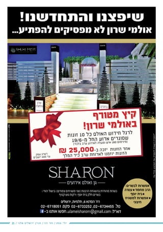 21 / ‫שלנו‬ ‫ירושלים‬ ‫מגזין‬ / 115 ‫מס׳‬ / 2016 ‫יולי‬
!‫והתחדשנו‬ ‫שיפצנו‬
...‫להפתיע‬ ‫מפסיקים‬ ‫לא‬ ‫שרון‬ ‫אולמי‬
‫דפוס‬‫והפקות‬‫-פרסום‬‫אורן‬054-5494567
‫יהודי‬ ‫בישול‬ (‫צמודים‬ ‫משגיחים‬ ‫)שני‬ ‫הרבנות‬ ‫בהשגחת‬ ‫מהודרת‬ ‫כשרות‬
‫קטיף‬ ‫גוש‬ ‫ירקות‬ ‫יוסף‬ ‫בית‬ ‫חלק‬ ‫בשרים‬
‫העיר‬‫כל‬‫גרפיקה‬‫מחלקת‬
:‫לבשרים‬ ‫אפשרות‬
‫עטרה‬  ‫מחפוד‬ ‫הרב‬
‫יוסף‬ ‫בית‬
‫למשגיח‬ ‫אפשרות‬ 
‫חיצוני‬
& 25,000-‫ב‬ ‫כה‬‫יז‬ ‫ות‬‫זוג‬‫ה‬ ‫חד‬‫א‬
‫לך‬‫המ‬ ‫יד‬‫כ‬ ‫רב‬‫ע‬ ‫חת‬‫רו‬‫לא‬ ‫מנו‬‫יוז‬ ‫ות‬‫זוג‬‫ה‬
‫ף‬‫ר‬‫ו‬‫ט‬‫מ‬ ‫ץ‬‫י‬‫ק‬
!‫ן‬‫ו‬‫ר‬‫ש‬ ‫י‬‫מ‬‫ל‬‫ו‬‫א‬‫ב‬
‫ת‬‫גו‬‫זו‬ 10 ‫כל‬ ‫לם‬‫או‬‫ה‬ ‫ש‬‫דו‬‫חי‬ ‫גל‬‫לר‬
19/6-‫מ‬ ‫חל‬‫ה‬ ‫וע‬‫אר‬ ‫ים‬‫גר‬‫סו‬‫ש‬
(‫בד‬‫בל‬ ‫רב‬‫ע‬ ‫רוע‬‫לאי‬ ‫לה‬‫מע‬‫ו‬ ‫איש‬ 180 ‫מום‬‫מיני‬)
‫סק‬‫ע‬ ‫יון‬‫רש‬
‫ים‬‫שב‬‫יו‬ 400 ‫עד‬
‫עת‬‫בכל‬‫המבצע‬‫את‬‫להפסיק‬‫רשאית‬‫*החברה‬
 