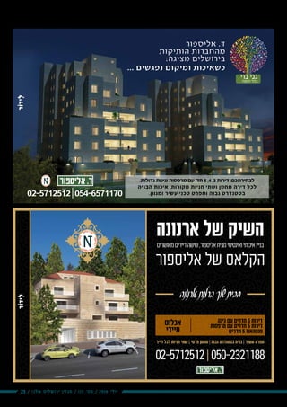 23 / ‫שלנו‬ ‫ירושלים‬ ‫מגזין‬ / 115 ‫מס׳‬ / 2016 ‫יולי‬
.‫גדולות‬ ‫וגינות‬ ‫מרפסות‬ ‫עם‬ '‫חד‬ 5 ,4 ,3 ‫דירות‬ :‫לבחירתכם‬
‫הבניה‬ ‫איכות‬ ,‫מקורות‬ ‫חניות‬ ‫ושתי‬ ‫מחסן‬ ‫דירה‬ ‫לכל‬
.‫ומגוון‬ ‫עשיר‬ ‫טכני‬ ‫ומפרט‬ ‫גבוה‬ ‫בסטנדרט‬
‫נוי‬ ‫גני‬‫חומה‬ ‫בהר‬
... ‫נפגשים‬ ‫ומיקום‬ ‫כשאיכות‬
‫אליספור‬ .‫ד‬
‫הותיקות‬ ‫מהחברות‬
:‫מציגה‬ ‫בירושלים‬
02-5712512|054-6571170
‫מאושרים‬‫דיירים‬‫שישה‬,‫אליספור‬‫מבית‬‫ואינטימי‬‫איכותי‬‫בניין‬
‫ארנונה‬ ‫של‬ ‫השיק‬
‫אליספור‬ ‫של‬ ‫הקלאס‬
‫ארנונה‬‫ברמת‬‫שלך‬‫הבית‬
02-5712512|050-2321188
‫דייר‬ ‫לכל‬ ‫חניות‬ ‫שתי‬ | ‫פרטי‬ ‫מחסן‬ | ‫גבוה‬ ‫בסטנדרט‬ ‫בניה‬ | ‫עשיר‬ ‫מפרט‬
‫אכלוס‬
‫מיידי‬
‫גינה‬ ‫עם‬ ‫חדרים‬ 5 ‫דירות‬
‫מרפסות‬ ‫עם‬ ‫חדרים‬ 5 ‫דירות‬
‫חדרים‬ 5 ‫פנטהאוז‬
 