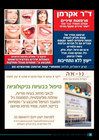 282016 ‫י‬‫ל‬‫ו‬‫י‬ / 115 ‫׳‬‫ס‬‫מ‬ / ‫ו‬‫נ‬‫ל‬‫ש‬ ‫ם‬‫י‬‫ל‬‫ש‬‫ו‬‫ר‬‫י‬ ‫ן‬‫י‬‫ז‬‫ג‬‫מ‬
61 ‫ירושלים‬ ‫ידיעות‬ ˆ 11.5.2016
‫של‬ ‫הסדר‬ ‫מרפאת‬
‫לאומית‬ ‫חולים‬ ‫קופת‬
‫הקופות‬ ‫לשאר‬ ‫מיוחדות‬ ‫הנחות‬
‫הביטוח‬ ‫חברות‬ ‫כל‬ ‫עם‬ ‫עובדים‬
:‫תלמידים‬ ‫ביטוח‬
,‫אילון‬ ,‫דקלה‬ ,‫הראל‬ ‫.אם‬‫ר‬‫אי.א‬
‫מגדל‬ ,‫מנורה‬ ‫הפניקס‬ ,‫כלל‬
‫הביטחון‬ ‫ומשרד‬
‫התחייבות‬ ‫ללא‬ ‫ייעוץ‬
‫אקרמן‬ ‫ד"ר‬
‫שיניים‬ ‫מרפאות‬
!‫פה‬ ‫כבר‬ ‫העתיד‬ ‫אצלנו‬
‫שקוף/פנימי‬ ‫שיניים‬ ‫יישור‬
‫חדשניות‬ ‫בשיטות‬ ‫שתלים‬ ‫ע"י‬ ‫שיקום‬
‫בסדציה/טישטוש‬ ‫שיניים‬ ‫השתלות‬
‫מחלקות‬ ‫מנהלי‬ ‫מומחים‬ ‫ע"י‬ ‫מתבצע‬
‫תזונתי‬ ‫יעוץ‬‫ק‬ ‫טווינא‬‫ק‬ ‫מרפא‬ ‫צמחי‬‫ק‬ ‫שיאצו‬‫ק‬ ‫דיקור‬
‫גניקולוגיות‬ ‫בבעיות‬ ‫טיפול‬
,‫פוריות‬ ‫בעיות‬ ,‫ר‬‫מחזו‬ ‫לכאבי‬
‫גיל‬ ‫תסמונות‬ ,‫פוליצסטיות‬ ‫שחלות‬
‫מומחיות‬ ‫ע״י‬ ‫מתבצע‬ ‫הטיפול‬ .‫ר‬‫המעב‬
‫ושיאצו‬ ‫מרפא‬ ‫צמחי‬ ,‫תזונה‬ ,‫ר‬‫בדיקו‬
02-5804077 ‫חינם‬ ‫ייעוץ‬ ‫לפגישת‬
www.nuwa.co.il ‫׀‬ nuwa@nuwa.co.il
‫ירושלים‬ ,‫הכרם‬ ‫בית‬ ,13 ‫הארזים‬ '‫רח‬
 