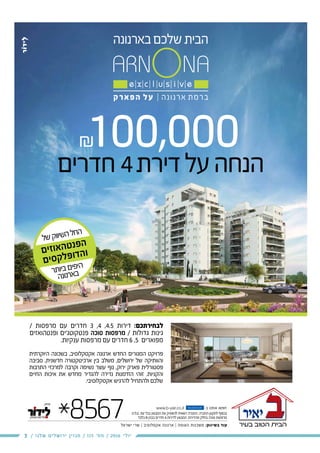 3 / ‫שלנו‬ ‫ירושלים‬ ‫מגזין‬ / 115 ‫מס׳‬ / 2016 ‫יולי‬
100,000
/ ‫מרפסות‬ ‫עם‬ ‫חדרים‬ 3 ,4 ,4.5 ‫דירות‬ :‫לבחירתכם‬
‫ופנטהואזים‬ ‫פנטקוטג’ים‬ ‫סוכה‬ ‫מרפסות‬ / ‫גדולות‬ ‫גינות‬
.‫ענקיות‬ ‫מרפסות‬ ‫עם‬ ‫חדרים‬ 6 ,5 ‫מפוארים‬
‫היוקרתית‬ ‫בשכונה‬ ,‫אקסקלוסיב‬ ‫ארנונה‬ ‫החדש‬ ‫המגורים‬ ‫פרויקט‬
‫סביבה‬ ,‫חדשנית‬ ‫ארכיטקטורה‬ ‫בין‬ ‫משלב‬ ,‫ירושלים‬ ‫של‬ ‫והוותיקה‬
‫התרבות‬ ‫למרכזי‬ ‫וקרבה‬ ‫נשימה‬ ‫עוצר‬ ‫נוף‬ ,‫ירוק‬ ‫פארק‬ ‫פסטורלית‬
‫החיים‬ ‫איכות‬ ‫את‬ ‫מחדש‬ ‫להגדיר‬ ‫נדירה‬ ‫הזדמנות‬ ‫זוהי‬ .‫והקניות‬
.‫אקסקלוסיבי‬ ‫להרגיש‬ ‫ולהתחיל‬ ‫שלכם‬
*8567 www.b-yair.co.il -‫ב‬ ‫אותנו‬ ‫חפשו‬
‫ישראל‬ ‫שרי‬ | ‫אקסלוסיב‬ ‫ארנונה‬ | ‫האומה‬ ‫משכנות‬ :‫בשיווק‬ ‫עוד‬
fac e b o o k
.‫.ח‬‫ל‬.‫ט‬ .‫עת‬ ‫בכל‬ ‫המבצע‬ ‫את‬ ‫להפסיק‬ ‫רשאית‬ ‫החברה‬ .‫החברה‬ ‫לתקנון‬ ‫בכפוף‬
‫בלבד‬ B ‫בבנין‬ ‫חדרים‬ 4 ‫לדירות‬ ‫המבצע‬ .‫מהדירות‬ ‫בחלק‬ ‫סוכה‬ ‫מרפסות‬
‫חדרים‬4‫דירת‬‫על‬‫הנחה‬
‫ל‬‫ש‬‫ק‬‫וו‬‫שי‬‫ה‬‫ל‬‫ח‬‫ה‬
‫ם‬‫י‬‫ז‬‫ו‬‫א‬‫ה‬‫ט‬‫נ‬‫פ‬‫ה‬
‫ם‬‫י‬‫ס‬‫ק‬‫ל‬‫פ‬‫ו‬‫ד‬‫ה‬‫ו‬
‫ר‬‫ת‬‫יו‬‫ב‬‫ם‬‫פי‬‫הי‬
‫ה‬‫נ‬‫נו‬‫ר‬‫א‬‫ב‬
 