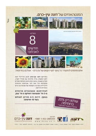 8
!‫במרפסת‬‫אצלכם‬ -‫כרם‬‫עין‬‫של‬‫הקסום‬‫לנוף‬‫בוקר‬‫כל‬‫להתעורר‬‫מוזמנים‬‫אתם‬
‫חפשו‬
-‫ב‬‫אותנו‬
w w w . d o n a . c o . i l
:‫לפרטים‬
*5887 052-2885444
‫הצעירה‬ ‫בעין-כרם‬ ‫חיים‬ ‫איכות‬
‫ט.ל.ח‬ / ‫בלבד‬ ‫להמחשה‬ ‫ההדמיות‬ / ‫עת‬ ‫בכל‬ ‫המבצע‬ ‫את‬ ‫להפסיק‬ ‫רשאית‬ ‫החברה‬ / ‫הבנייה‬ ‫תשומות‬ ‫למדד‬ ‫בצמוד‬ ‫התשלום‬ ‫*יתרת‬
‫חודשים‬
!‫לאכלוס‬
-‫מ‬‫החל‬
20%‫ק‬‫ר‬‫ו‬‫מ‬‫ל‬‫ש‬‫ה‬‫מ‬‫י‬‫ת‬‫ח‬‫ב‬*!‫ס‬‫לו‬‫כ‬‫א‬‫ה‬‫ד‬‫ע‬‫מו‬‫ב‬‫ה‬‫ר‬‫ת‬‫הי‬‫ו‬
‫בפרויקט‬ ‫הפנטהאוז‬ ‫ממרפסת‬ ‫צולמה‬ ‫התמונה‬
‫יוצא‬ ‫אדריכלי‬ ‫תכנון‬ .‫עין-כרם‬ ‫דונה‬ ‫בפרויקט‬
,‫יוקרה‬ ‫מגדלי‬ ‫עם‬ ‫מדורגת‬ ‫בנייה‬ ‫המשלב‬ ‫דופן‬
‫מגורים‬ ‫ותפיסת‬ ‫חכם‬ ‫פנים‬ ‫עיצוב‬ ,‫משובח‬ ‫מפרט‬
‫איכותית‬ ‫אוכלוסיה‬ ‫לצד‬ ‫זאת‬ ‫וכל‬ ‫מתקדמת‬
‫עין-כרם‬ ‫שכונת‬ ‫של‬ ‫הקסומה‬ ‫בסביבה‬ ‫וליברלית‬
.‫והירוקה‬ ‫הציורית‬
‫מרווחים‬ ‫פנטהאוזים‬ :‫לבחירתכם‬
.‫ענק‬ '‫חד‬ 6 ‫דופלקס‬ ‫ופנטהאוז‬ '‫חד‬ 5-6
‫לאכלוס‬ ‫חדרים‬ 4-5 ‫דירות‬ ,‫בנוסף‬
!‫חודשים‬ 18 ‫בעוד‬
.‫עין-כרם‬ ‫דונה‬‫של‬‫הפנטהאוזים‬
8
 
