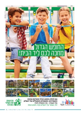9 / ‫שלנו‬ ‫ירושלים‬ ‫מגזין‬ / 115 ‫מס׳‬ / 2016 ‫יולי‬
‫מרגישים‬
‫השינוי‬ ‫את‬
‫בפארקים‬
‫ובגינות‬
‫ובגינות‬ ‫בפארקים‬ ‫הגדול‬ ‫בחופש‬ ‫לבלות‬ ‫צאו‬
.‫ירושלים‬ ‫של‬ ‫והמוצללים‬ ‫המטופחים‬ ,‫המשודרגים‬
!‫לפח‬ ‫הפסולת‬ ‫את‬ - ‫תשכחו‬ ‫ואל‬
!‫נעים‬ ‫חופש‬ .‫נקיה‬ ‫ירושלים‬ ‫על‬ ‫נשמור‬ ,‫יחד‬
‫הגדול‬‫החופש‬
!‫הבית‬‫ליד‬‫לכם‬‫מחכה‬
 