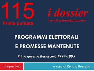 115
Prima puntata
                             i dossier
                             www.freefoundation.com



        PROGRAMMI ELETTORALI
         E PROMESSE MANTENUTE
           Primo governo Berlusconi, 1994-1995

10 agosto 2012                  a cura di Renato Brunetta
 