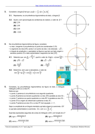 http://sitmat.wixsite.com/roliveira/ano11
Teste de matemática A (11.º ano): pág 2/4 O professor: Roberto Oliveira
3. Considere o ângulo  tal que 2
3
cos ,2
 = −   
 
 .
3.1. Represente, na circunferência trigonométrica do lado, o ângulo .
3.2. Qual é, com aproximação às centésimas do radiano, o valor de  ?
(A) 2,30
(B) 3,98
(C) 5,44
(D) −2,66
4. Na circunferência trigonométrica da figura, considere:
• a reta t, tangente à circunferência no ponto de coordenadas (1,0);
• o segmento de reta [OI], sendo I um ponto da reta t, de ordenada 2
− ;
• o ângulo de amplitude , assinalado na figura e que tem por lado origem o
semieixo positivo Ox e lado extremidade o segmento de reta [OI].
4.1. Sabendo que
5 1
10 4
sen −
 = , qual é o valor de 11
10
4tg( )sen 
− ?
(A) 10 2
− (B) 2 10
−
(C) 25 5
32
(D) 25 5
32
−
4.2. Determine, sem usar a calculadora, o valor de:
( )
7 7 7
4 6 2 3
sen tg cos cos
   
 + − 
5. Considere, na circunferência trigonométrica da figura do lado, o triângulo
retângulo [ABC] e a reta PC.
Sabe-se que:
• o ponto A pertence à circunferência e ao segundo quadrante;
• o ponto B pertence ao terceiro quadrante e a reta AB é paralela ao eixo Oy ;
• o ponto C pertence ao quarto quadrante e a reta BC é paralela ao eixo Ox ;
• o ponto O é a origem do referencial e pertence à reta AC;
• o ponto P pertence ao eixo Ox e a reta PC tem equação 1
x = .
Seja  a amplitude de um ângulo orientado cujo lado origem é a semirreta OP
e cujo lado extremidade é a semirreta OA, com
2 ,

 
 
 
.
Qual das expressões seguintes dá a área do triângulo [ABC], em função de ?
(A) sen cos 1
2
tg  +
− (B) sen cos 1
2
tg  +
+
(C)
sen cos tg
2
sen
 + 
 − (D)
sen cos tg
2
sen
 + 
 +
x
y
O

B C
D
A
P
x
y
O
x
y
O

t
I
 
