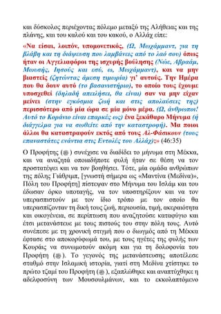 και δύσκολος περιέχοντας πόλεμο μεταξύ της Αλήθειας και της
πλάνης, και του καλού και του κακού, ο Αλλάχ είπε:
«Να είσαι, λοιπόν, υπομονετικός, (Ω, Μωχάμμαντ, για τη
βλάβη και τη διάψευση που λαμβάνεις από το λαό σου) όπως
ήταν οι Αγγελιαφόροι της ισχυρής βούλησης (Νώε, Αβραάμ,
Μωυσής, Ιησούς και εσύ, ω, Μωχάμμαντ), και να μην
βιαστείς (ζητώντας άμεση τιμωρία) γι’ αυτούς. Την Ημέρα
που θα δουν αυτό (το βασανιστήριο), το οποίο τους έχουμε
υποσχεθεί (δηλαδή απειλήσει, θα είναι) σαν να μην είχαν
μείνει (στην εγκόσμια ζωή και στις απολαύσεις της)
περισσότερο από μία ώρα σε μία μόνο μέρα. (Ω, άνθρωποι!
Αυτό το Κοράνιο είναι επαρκές ως) ένα ξεκάθαρο Μήνυμα (ή
διάγγελμα για να σωθείτε από την καταστροφή). Μα ποιοι
άλλοι θα καταστραφούν εκτός από τους Αλ-Φάσικουν (τους
επαναστάτες ενάντια στις Εντολές του Αλλάχ);» (46:35)
Ο Προφήτης (‫ﷺ‬ ) συνέχισε να διαδίδει το μήνυμα στη Μέκκα,
και να αναζητά οποιαδήποτε φυλή ήταν σε θέση να τον
προστατέψει και να τον βοηθήσει. Τότε, μία ομάδα ανθρώπων
της πόλης Γιάθριμπ, [γνωστή σήμερα ως «Μαντίνα (Μεδίνα)»,
Πόλη του Προφήτη] πίστεψαν στο Μήνυμα του Ισλάμ και του
έδωσαν όρκο υποταγής, να τον υποστηρίξουν και να τον
υπερασπιστούν με τον ίδιο τρόπο με τον οποίο θα
υπερασπίζονταν τη δική τους ζωή, περιουσία, τιμή, ακεραιότητα
και οικογένεια, σε περίπτωση που αναζητούσε καταφύγιο και
έτσι μετανάστευε με τους πιστούς του στην πόλη τους. Αυτό
συνέπεσε με τη χρονική στιγμή που ο διωγμός από τη Μέκκα
έφτασε στο αποκορύφωμά του, με τους ηγέτες της φυλής των
Κουράις να συνωμοτούν ακόμη και για τη δολοφονία του
Προφήτη (‫ﷺ‬ ). Το γεγονός της μετανάστευσης αποτέλεσε
σταθμό στην Ισλαμική ιστορία, γιατί στη Μεδίνα χτίστηκε το
πρώτο τζαμί του Προφήτη (‫ﷺ‬ ), εξαπλώθηκε και αναπτύχθηκε η
αδελφοσύνη των Μουσουλμάνων, και το εκκολαπτόμενο
 