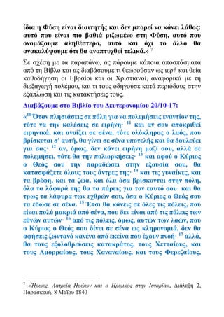 ίδια η Φύση είναι διαιτητής και δεν μπορεί να κάνει λάθος:
αυτό που είναι πιο βαθιά ριζωμένο στη Φύση, αυτό που
ονομάζουμε αληθέστερο, αυτό και όχι το άλλο θα
ανακαλύψουμε ότι θα αναπτυχθεί τελικά.» 7
Σε σχέση με τα παραπάνω, ας πάρουμε κάποια αποσπάσματα
από τη Βίβλο και ας διαβάσουμε τι θεωρούσαν ως ιερή και θεία
καθοδήγηση οι Εβραίοι και οι Χριστιανοί, αναφορικά με τη
διεξαγωγή πολέμου, και τι τους οδηγούσε κατά περιόδους στην
εξάπλωση και τις κατακτήσεις τους.
Διαβάζουμε στο Βιβλίο του Δευτερονομίου 20/10-17:
«10
Όταν πλησιάσεις σε πόλη για να πολεμήσεις εναντίον της,
τότε να την καλέσεις σε ειρήνη· 11
και αν σου αποκριθεί
ειρηνικά, και ανοίξει σε σένα, τότε ολόκληρος ο λαός, που
βρίσκεται σ' αυτή, θα γίνει σε σένα υποτελής και θα δουλεύει
για σας· 12
αν, όμως, δεν κάνει ειρήνη μαζί σου, αλλά σε
πολεμήσει, τότε θα την πολιορκήσεις· 13
και αφού ο Κύριος
ο Θεός σου την παραδώσει στην εξουσία σου, θα
κατασφάξετε όλους τους άντρες της· 14
και τις γυναίκες, και
τα βρέφη, και τα ζώα, και όλα όσα βρίσκονται στην πόλη,
όλα τα λάφυρά της θα τα πάρεις για τον εαυτό σου· και θα
τρως τα λάφυρα των εχθρών σου, όσα ο Κύριος ο Θεός σου
τα έδωσε σε σένα. 15
Έτσι θα κάνεις σε όλες τις πόλεις, που
είναι πολύ μακριά από σένα, που δεν είναι από τις πόλεις των
εθνών αυτών· 16
από τις πόλεις, όμως, αυτών των λαών, που
ο Κύριος ο Θεός σου δίνει σε σένα ως κληρονομιά, δεν θα
αφήσεις ζωντανό κανένα από εκείνα που έχουν πνοή· 17
αλλά,
θα τους εξολοθρεύσεις κατακράτος, τους Χετταίους, και
τους Αμορραίους, τους Χαναναίους, και τους Φερεζαίους,
7
«Ήρωες, Λατρεία Ηρώων και ο Ηρωικός στην Ιστορία», Διάλεξη 2,
Παρασκευή, 8 Μαΐου 1840
 
