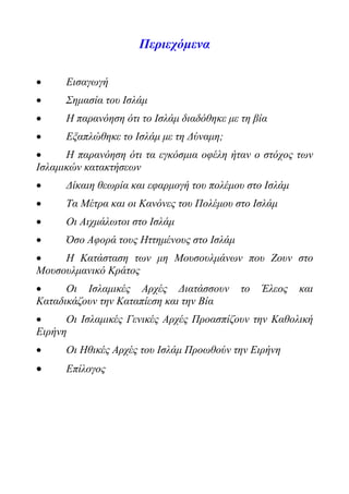 Περιεχόμενα
 Εισαγωγή
 Σημασία του Ισλάμ
 Η παρανόηση ότι το Ισλάμ διαδόθηκε με τη βία
 Εξαπλώθηκε το Ισλάμ με τη Δύναμη;
 Η παρανόηση ότι τα εγκόσμια οφέλη ήταν ο στόχος των
Ισλαμικών κατακτήσεων
 Δίκαιη θεωρία και εφαρμογή του πολέμου στο Ισλάμ
 Τα Μέτρα και οι Κανόνες του Πολέμου στο Ισλάμ
 Οι Αιχμάλωτοι στο Ισλάμ
 Όσο Αφορά τους Ηττημένους στο Ισλάμ
 Η Κατάσταση των μη Μουσουλμάνων που Ζουν στο
Μουσουλμανικό Κράτος
 Οι Ισλαμικές Αρχές Διατάσσουν το Έλεος και
Καταδικάζουν την Καταπίεση και την Βία
 Οι Ισλαμικές Γενικές Αρχές Προασπίζουν την Καθολική
Ειρήνη
 Οι Ηθικές Αρχές του Ισλάμ Προωθούν την Ειρήνη
 Επίλογος
 
