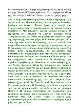 Ο Σαντάντ μπιν Αλ-Χάντι (η ευαρέστηση του Αλλάχ επ’ αυτού)
ανέφερε ότι ένας Βεδουίνος ήρθε στον Αγγελιαφόρο του Αλλάχ
(‫ﷺ‬ ) και πίστεψε στο Ισλάμ. Έπειτα είπε στον Προφήτη (‫ﷺ‬ ):
«Θέλω να μεταναστεύσω μαζί σου.» Έτσι, ο Προφήτης (‫ﷺ‬ )
ζήτησε από τους Μουσουλμάνους να προσέχουν το Βεδουίνο,
[πράγμα που έκαναν]. Έπειτα έγινε μάχη μεταξύ των
Μουσουλμάνων και των ειδωλολατρών, και ως αποτέλεσμα
κέρδισαν οι Μουσουλμάνοι μερικά λάφυρα πολέμου. Ο
Προφήτης (‫ﷺ‬ ) διένειμε τα λάφυρα ανάμεσα στους
Συντρόφους του, και έδωσε ένα μερίδιο στο Βεδουίνο λόγω
της συμμετοχής του στη μάχη. Ο Βεδουίνος ρώτησε, «Για
ποιο λόγο είναι αυτό;» Ο Προφήτης (‫ﷺ‬ ) είπε: «Αυτό είναι
ένα μερίδιο από τα λάφυρα για τη συμμετοχή σου στη μάχη.»
Ο Βεδουίνος είπε, «Δεν σου έδωσα όρκο υποταγής για επίγεια
κέρδη. Στην πραγματικότητα, σε ακολούθησα και
ασπάστηκα το Ισλάμ με την ελπίδα ότι ένα βέλος των εχθρών
θα διαπερνούσε το λαιμό μου, έπειτα θα πέθαινα, και έπειτα
θα εισερχόμουν στον Παράδεισο.» Ο Προφήτης (‫ﷺ‬ )
σχολίασε τη δήλωση του Βεδουίνου, «Αν είσαι ειλικρινής με
τον Αλλάχ, σίγουρα ο Αλλάχ θα εκπληρώσει την επιθυμία
σου.» Αργότερα, διεξήχθη μία μάχη και ο Βεδουίνος βρέθηκε
νεκρός με ένα βέλος στο λαιμό του. Μεταφέρθηκε μπροστά
στον Προφήτη (‫ﷺ‬ ). Ο Αγγελιαφόρος του Αλλάχ (‫ﷺ‬ ) ρώτησε,
«Δεν είναι ο ίδιος Βεδουίνος;» Οι άνθρωποι απάντησαν
καταφατικά. Ο Προφήτης (‫ﷺ‬ ) είπε: «Στ' αλήθεια, ήταν
ειλικρινής με τον Αλλάχ. Συνεπώς, ο Αλλάχ, ο Ύψιστος είναι
Ειλικρινής μαζί του.» Ο Προφήτης (‫ﷺ‬ ) έδωσε τον μανδύα
του για να χρησιμοποιηθεί ως σάβανο για το μάρτυρα
Βεδουίνο. Η κηδεία επισπεύτηκε και προσέφεραν μια
επικήδεια προσευχή, και ο Προφήτης (‫ﷺ‬ ) είπε κατά την
προσευχή του: «Ω, Αλλάχ! Αυτός ο δούλος Σου,
μετανάστευσε για χάρη Σου. Σκοτώθηκε ως μάρτυρας. Είμαι
μάρτυρας για αυτό.».»
 