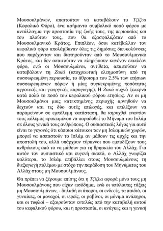 Μουσουλμάνων, απαιτούταν να καταβάλουν το Τζίζυα
(Κεφαλικό Φόρο), ένα ασήμαντο συμβολικό ποσό φόρου με
αντάλλαγμα την προστασία της ζωής τους, της περιουσίας και
του πλούτου τους, που θα εξασφαλιζόταν από το
Μουσουλμανικό Κράτος. Επιπλέον, όσοι κατέβαλλαν τον
κεφαλικό φόρο απολάμβαναν όλες τις δημόσιες διευκολύνσεις
που παρέχονταν και διατηρούνταν από το Μουσουλμανικό
Κράτος, και δεν απαιτούταν να πληρώσουν κανέναν επιπλέον
φόρο, ενώ οι Μουσουλμάνοι, αντίθετα, απαιτούταν να
καταβάλουν τη Ζακά (υποχρεωτική ελεημοσύνη από τη
συσσωρευμένη περιουσία, το άθροισμα του 2.5% των ετήσιων
συσσωρευμένων πόρων ή μίας συγκεκριμένης ποσότητας
αγροτικής και γεωργικής παραγωγής). Η Ζακά συχνά ξεπερνά
κατά πολύ το ποσό του κεφαλικού φόρου ετησίως. Αν οι μη
Μουσουλμάνοι μιας κατεκτημένης περιοχής αρνηθούν να
δεχτούν και τις δύο αυτές επιλογές, και επιλέξουν να
παραμείνουν σε εμπόλεμη κατάσταση, θα κηρυχθεί εναντίον
τους πόλεμος προκειμένου να παραδοθεί το Μήνυμα του Ισλάμ
σε όλους γενικά τους ανθρώπους. Ο ουσιαστικός λόγος για αυτό
είναι το γεγονός ότι κάποιοι κάτοικοι των μη Ισλαμικών χωρών,
μπορεί να ασπαστούν το Ισλάμ αν μάθουν τις αρχές και την
αποστολή του, αλλά υπάρχουν τύραννοι που εμποδίζουν τους
ανθρώπους από το να μάθουν για τη θρησκεία του Αλλάχ. Για
αυτόν τον ουσιαστικό και ευγενή σκοπό, ο Αλλάχ γνωρίζει
καλύτερα, το Ισλάμ επιβάλλει στους Μουσουλμάνους τη
διεξαγωγή πολέμου με στόχο την παράδοση του Μηνύματος του
Αλλάχ στους μη Μουσουλμάνους.
Θα πρέπει να ξέρουμε επίσης ότι η Τζίζυα αφορά μόνο τους μη
Μουσουλμάνους που είχαν εισόδημα, ενώ οι υπόλοιπες τάξεις
μη Μουσουλμάνων, - δηλαδή οι άποροι, οι ενδεείς, τα παιδιά, οι
γυναίκες, οι μοναχοί, οι ιερείς, οι ραβίνοι, οι μόνιμα ανάπηροι,
και οι τυφλοί – εξαιρούνταν εντελώς από την καταβολή αυτού
του κεφαλικού φόρου, και η προστασία, οι ανάγκες και η γενική
 