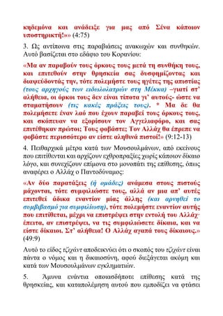 κηδεμόνα και ανάδειξε για μας από Σένα κάποιον
υποστηρικτή!»» (4:75)
3. Ως αντίποινα στις παραβιάσεις ανακωχών και συνθηκών.
Αυτό βασίζεται στο εδάφιο του Κορανίου:
«Μα αν παραβούν τους όρκους τους μετά τη συνθήκη τους,
και επιτεθούν στην θρησκεία σας δυσφημίζοντας και
διαψεύδοντάς την, τότε πολεμήστε τους ηγέτες της απιστίας
(τους αρχηγούς των ειδωλολατρών στη Μέκκα) –γιατί στ’
αλήθεια, οι όρκοι τους δεν είναι τίποτα γι’ αυτούς- ώστε να
σταματήσουν (τις κακές πράξεις τους). * Μα δε θα
πολεμήσετε έναν λαό που έχουν παραβεί τους όρκους τους,
και σκόπευαν να εξορίσουν τον Αγγελιαφόρο, και σας
επιτέθηκαν πρώτοι; Τους φοβάστε; Τον Αλλάχ θα έπρεπε να
φοβάστε περισσότερο αν είστε αληθινά πιστοί!» (9:12-13)
4. Πειθαρχικά μέτρα κατά των Μουσουλμάνων, από εκείνους
που επιτίθενται και αρχίζουν εχθροπραξίες χωρίς κάποιον δίκαιο
λόγο, και συνεχίζουν επίμονα στο μονοπάτι της επίθεσης, όπως
αναφέρει ο Αλλάχ ο Παντοδύναμος:
«Αν δύο παρατάξεις (ή ομάδες) ανάμεσα στους πιστούς
μάχονται, τότε συμφιλιώστε τους, αλλά αν μια απ’ αυτές
επιτεθεί άδικα εναντίον μίας άλλης (και αρνηθεί το
συμβιβασμό για συμφιλίωση), τότε πολεμήστε εναντίον αυτής
που επιτίθεται, μέχρι να επιστρέψει στην εντολή του Αλλάχ·
έπειτα, αν επιστρέψει, να τις συμφιλιώσετε δίκαια, και να
είστε δίκαιοι. Στ’ αλήθεια! Ο Αλλάχ αγαπά τους δίκαιους.»
(49:9)
Αυτό το είδος τζιχάντ αποδεικνύει ότι ο σκοπός του τζιχάντ είναι
πάντα ο νόμος και η δικαιοσύνη, αφού διεξάγεται ακόμη και
κατά των Μουσουλμάνων εγκληματιών.
5. Άμυνα ενάντια οποιασδήποτε επίθεσης κατά της
θρησκείας, και καταπολέμηση αυτού που εμποδίζει να φτάσει
 