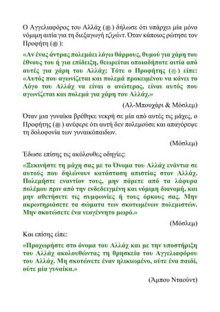 Ο Αγγελιαφόρος του Αλλάχ (‫ﷺ‬ ) δήλωσε ότι υπάρχει μία μόνο
νόμιμη αιτία για τη διεξαγωγή τζιχάντ. Όταν κάποιος ρώτησε τον
Προφήτη (‫ﷺ‬ ):
«Αν ένας άντρας πολεμάει λόγω θάρρους, θυμού για χάρη του
έθνους του ή για επίδειξη, θεωρείται οποιαδήποτε αιτία από
αυτές για χάρη του Αλλάχ; Τότε ο Προφήτης (‫ﷺ‬ ) είπε:
«Αυτός που αγωνίζεται και πολεμά προκειμένου να κάνει το
Λόγο του Αλλάχ να είναι ο ανώτερος, είναι αυτός που
αγωνίζεται και πολεμά για χάρη του Αλλάχ.»
(Αλ-Μπουχάρι & Μόσλεμ)
Όταν μια γυναίκα βρέθηκε νεκρή σε μία από αυτές τις μάχες, ο
Προφήτης (‫ﷺ‬ ) ανέφερε ότι αυτή δεν πολεμούσε και απαγόρεψε
τη δολοφονία των γυναικόπαιδων.
(Μόσλεμ)
Έδωσε επίσης τις ακόλουθες οδηγίες:
«Ξεκινήστε τη μάχη σας με το Όνομα του Αλλάχ ενάντια σε
αυτούς που δηλώνουν κατάσταση απιστίας στον Αλλάχ.
Πολεμήστε εναντίον τους, μην πάρετε από τα λάφυρα
πολέμου πριν από την ενδεδειγμένη και νόμιμη διανομή, και
μην αθετήσετε τις συμφωνίες ή τους όρκους σας. Μην
ακρωτηριάσετε τα σώματα των σκοτωμένων πολεμιστών.
Μην σκοτώσετε ένα νεογέννητο μωρό.»
(Μόσλεμ)
Και επίσης είπε:
«Προχωρήστε στο όνομα του Αλλάχ και με την υποστήριξη
του Αλλάχ ακολουθώντας τη θρησκεία του Αγγελιαφόρου
του Αλλάχ. Μη σκοτώνετε έναν ηλικιωμένο, ούτε ένα παιδί,
ούτε μία γυναίκα.»
(Άμπου Νταούντ)
 