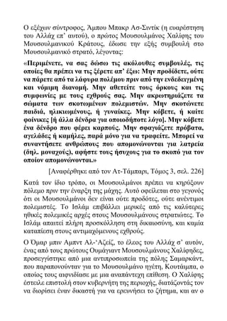 Ο εξέχων σύντροφος, Άμπου Μπακρ Ασ-Σιντίκ (η ευαρέστηση
του Αλλάχ επ’ αυτού), ο πρώτος Μουσουλμάνος Χαλίφης του
Μουσουλμανικού Κράτους, έδωσε την εξής συμβουλή στο
Μουσουλμανικό στρατό, λέγοντας:
«Περιμένετε, να σας δώσω τις ακόλουθες συμβουλές, τις
οποίες θα πρέπει να τις ξέρετε απ’ έξω: Μην προδίδετε, ούτε
να πάρετε από τα λάφυρα πολέμου πριν από την ενδεδειγμένη
και νόμιμη διανομή. Μην αθετείτε τους όρκους και τις
συμφωνίες με τους εχθρούς σας. Μην ακρωτηριάζετε τα
σώματα των σκοτωμένων πολεμιστών. Μην σκοτώνετε
παιδιά, ηλικιωμένους, ή γυναίκες. Μην κόβετε, ή καίτε
φοίνικες [ή άλλα δένδρα για οποιοδήποτε λόγο]. Μην κόβετε
ένα δένδρο που φέρει καρπούς. Μην σφαγιάζετε πρόβατα,
αγελάδες ή καμήλες, παρά μόνο για να τραφείτε. Μπορεί να
συναντήσετε ανθρώπους που απομονώνονται για λατρεία
(δηλ. μοναχούς), αφήστε τους ήσυχους για το σκοπό για τον
οποίον απομονώνονται.»
[Αναφέρθηκε από τον Ατ-Τάμπαρι, Τόμος 3, σελ. 226]
Κατά τον ίδιο τρόπο, οι Μουσουλμάνοι πρέπει να κηρύξουν
πόλεμο πριν την έναρξη της μάχης. Αυτό οφείλεται στο γεγονός
ότι οι Μουσουλμάνοι δεν είναι ούτε προδότες, ούτε ανέντιμοι
πολεμιστές. Το Ισλάμ επιβάλλει μερικές από τις καλύτερες
ηθικές πολεμικές αρχές στους Μουσουλμάνους στρατιώτες. Το
Ισλάμ απαιτεί πλήρη προσκόλληση στη δικαιοσύνη, και καμία
καταπίεση στους αντιμαχόμενους εχθρούς.
Ο Όμαρ μπιν Αμπντ Αλ-‘Αζείζ, το έλεος του Αλλάχ σ’ αυτόν,
ένας από τους πρώτους Ουμάγιαντ Μουσουλμάνους Χαλίφηδες,
προσεγγίστηκε από μια αντιπροσωπεία της πόλης Σαμαρκάντ,
που παραπονούνταν για το Μουσουλμάνο ηγέτη, Κουτάιμπα, ο
οποίος τους αιφνιδίασε με μια αναπάντεχη επίθεση. Ο Χαλίφης
έστειλε επιστολή στον κυβερνήτη της περιοχής, διατάζοντάς τον
να διορίσει έναν δικαστή για να ερευνήσει το ζήτημα, και αν ο
 