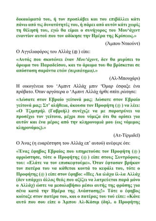 δικαιώματά του, ή τον προσλάβει και του επιβάλλει κάτι
πάνω από τις δυνατότητές του, ή πάρει από αυτόν κάτι χωρίς
τη θέλησή του, εγώ θα είμαι ο συνήγορος του Μου‘άχιντ
εναντίον αυτού που τον αδίκησε την Ημέρα της Κρίσεως.»
(Άμπου Νταούντ)
Ο Αγγελιαφόρος του Αλλάχ (‫ﷺ‬ ) είπε:
«Αυτός που σκοτώνει έναν Μου‘άχιντ, δεν θα μυρίσει το
άρωμα του Παραδείσου, και το άρωμα του θα βρίσκεται σε
απόσταση σαράντα ετών (περπάτημα).»
(Αλ-Μπουχάρι)
Η οικογένεια του ‘Αμπντ Αλλάχ μπιν ‘Όμαρ έσφαξε ένα
πρόβατο. Όταν αργότερα ο ‘Αμπντ Αλλάχ ήρθε σπίτι ρώτησε:
«Δώσατε στον Εβραίο γείτονά μας; Δώσατε στον Εβραίο
γείτονά μας; Στ’ αλήθεια, άκουσα τον Προφήτη (‫ﷺ‬ ) να λέει:
«Ο Τζιμπρήλ (Γαβριήλ) συνέχιζε να με παροτρύνει να
προσέχω τον γείτονα, μέχρι που νόμιζα ότι θα ορίσει για
αυτόν και ένα μέρος από την κληρονομιά μου (ως νόμιμος
κληρονόμος).»
(Ατ-Τίρμιδεϊ)
Ο Άνας (η ευαρέστηση του Αλλάχ επ’ αυτού) ανέφερε ότι:
«Ένας έφηβος Εβραίος που υπηρετούσε τον Προφήτη (‫ﷺ‬ )
αρρώστησε, τότε ο Προφήτης (‫ﷺ‬ ) είπε στους Συντρόφους
του: «Ελάτε να τον επισκεφτούμε». Όταν έφτασαν βρήκαν
τον πατέρα του να κάθεται κοντά το κεφάλι του, τότε ο
Προφήτης (‫ﷺ‬ ) είπε στον έφηβο: «Πες Λα ιλάχα ίλ-λα Αλλάχ
(δεν υπάρχει άλλος θεός που αξίζει να λατρεύεται παρά μόνο
ο Αλλάχ) ώστε να μεσολαβήσω μέσω αυτής της φράσης για
σένα κατά την Ημέρα της Ανάστασης!» Τότε ο έφηβος
κοίταξε στον πατέρα του, και ο πατέρας του τού είπε: «Κάνε
αυτό που σου είπε ο Άμπου Αλ-Κάσιμ (δηλ. ο Προφήτης
 