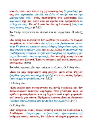 «Αυτός είναι που έκανε τη γη υποταγμένη (στρωμένη) για
σας (να περπατάτε εύκολα, να ζείτε σ’ αυτήν και να την
καλλιεργείτε κτλ.)· έτσι, περπατήστε στα μονοπάτια (τις
περιοχές) της και φάτε από τα αγαθά που προμηθεύει (ο
Αλλάχ για σας). Και σ’ Αυτόν θα είναι η Ανάστασή (σας από
τους τάφους σας).» (67:15)
Το Ισλάμ απαγορεύει το αλκοόλ και τα ναρκωτικά. Ο Αλλάχ
λέει:
«Ω, εσείς που πιστεύετε! Στ’ αλήθεια το αλκοόλ, τα τυχερά
παιχνίδια, οι Αλ-Ανσάμπ (οι πέτρες που βρίσκονταν κοντά
στην Κά‘μπα, τις οποίες οι ειδωλολάτρες θεωρούσαν ιερές, και
στις οποίες θυσίαζαν ζώα) και οι Αλ-Αζλάμ (η πρακτική του
τραβήγματος ανάμεσα σε τρία μαντικά βέλη ως συμβουλή για
τις μελλοντικές τους αποφάσεις), είναι απεχθής αμαρτία από
το έργο του Σατανά. Έτσι να απέχετε από αυτό, μήπως και
επιτύχετε.» (5:90)
Το Ισλάμ προστατεύει την τιμή και τα πλούτη. Ο Αλλάχ λέει:
«Και να μην πλησιάζετε στη μοιχεία γιατί είναι Φάχισα
(μεγάλη αμαρτία και αισχρή πράξη) και ένας κακός δρόμος
(που οδηγεί στην Κόλαση).» (17:32)
Ο Αλλάχ λέει:
«Και εκείνοι που συκοφαντούν τις αγνές γυναίκες, και δεν
παρουσιάζουν τέσσερις μάρτυρες, τότε χτυπήστε τους με
ογδόντα μαστιγώματα, και μη δέχεστε ποτέ καμία μαρτυρία
απ’ αυτούς για πάντα. Πράγματι, εκείνοι είναι οι Φασικούν
(ψεύτες, αποκλίνοντες από το Δρόμο του Αλλάχ).» (24:4)
Ο Αλλάχ λέει:
«Στ’ αλήθεια, αυτοί στους οποίους αρέσει να διαδίδεται η
Αλ-Φάχισα (παράνομης σεξουαλικής δραστηριότητας)
ανάμεσα στους πιστούς, θα λάβουν οδυνηρό μαρτύριο σε
 