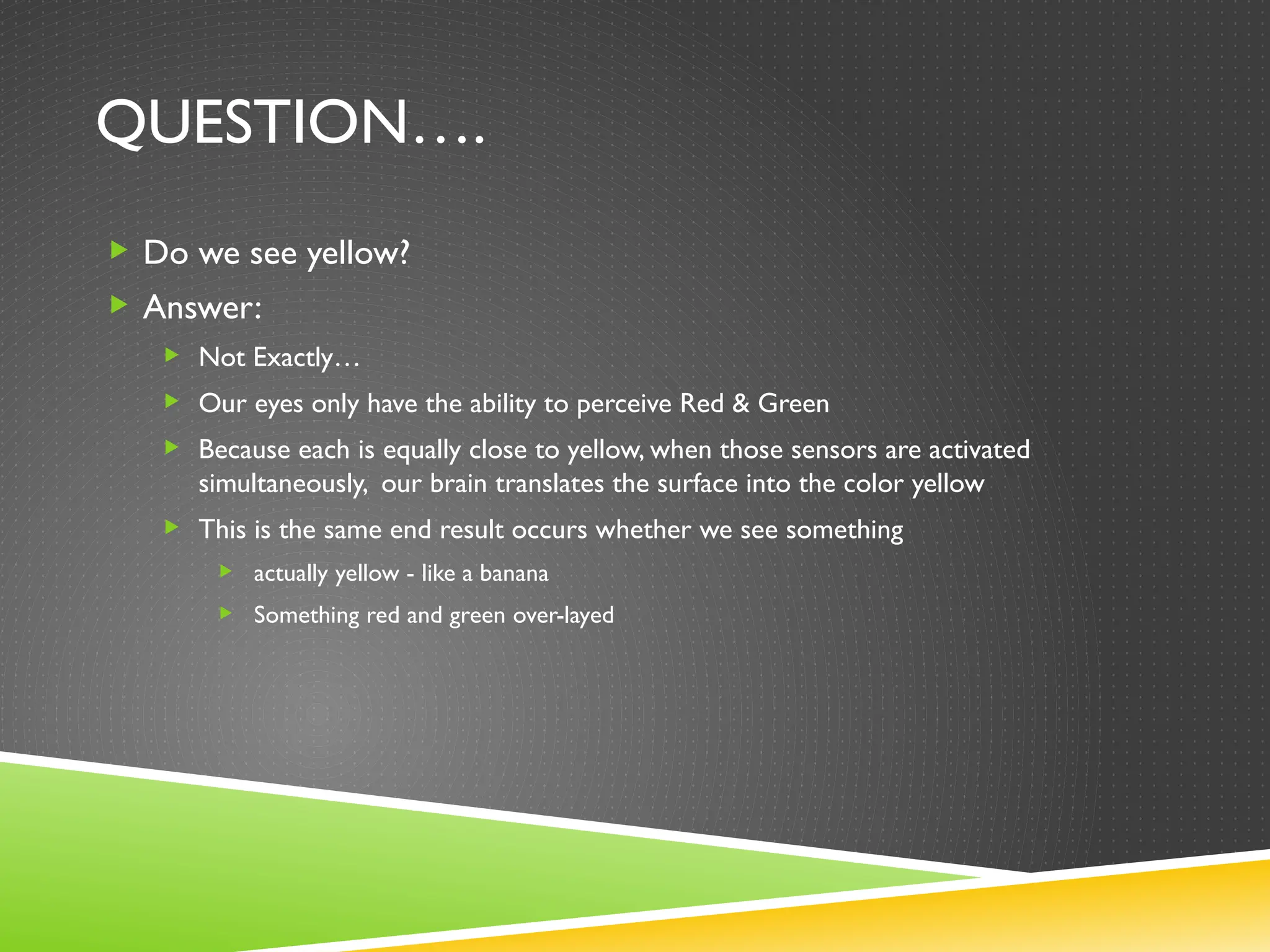 QUESTION….
 Do we see yellow?
 Answer:
 Not Exactly…
 Our eyes only have the ability to perceive Red & Green
 Because each is equally close to yellow, when those sensors are activated
simultaneously, our brain translates the surface into the color yellow
 This is the same end result occurs whether we see something
 actually yellow - like a banana
 Something red and green over-layed
 