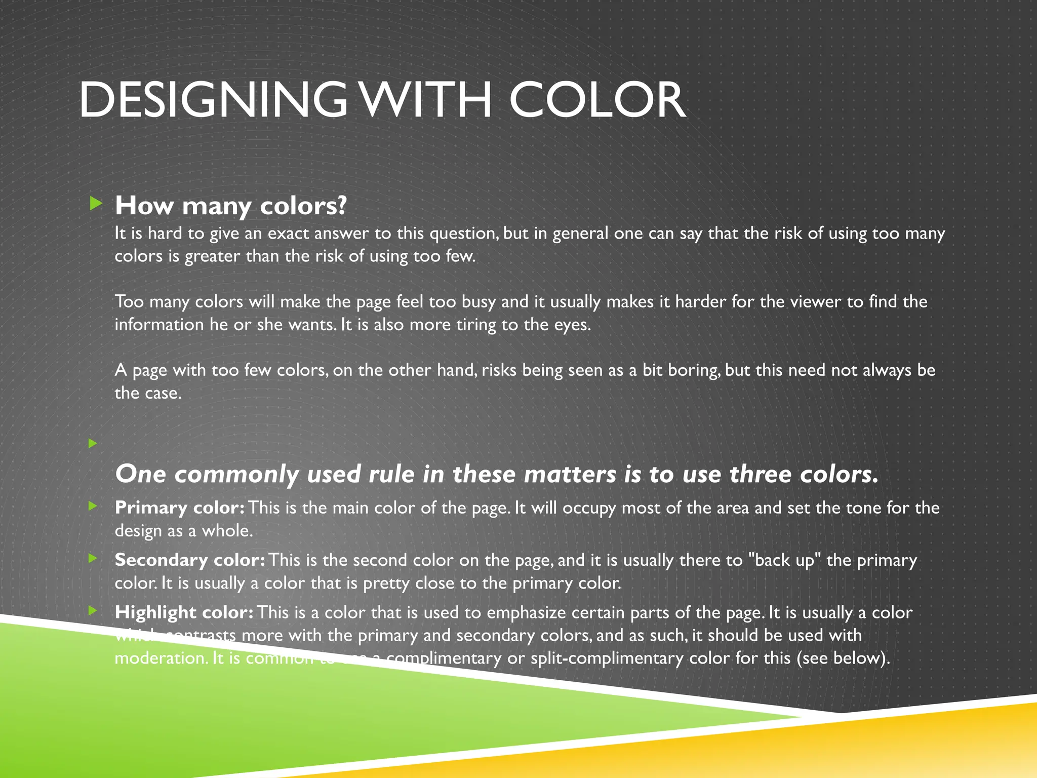 DESIGNING WITH COLOR
 How many colors?
It is hard to give an exact answer to this question, but in general one can say that the risk of using too many
colors is greater than the risk of using too few.
Too many colors will make the page feel too busy and it usually makes it harder for the viewer to find the
information he or she wants. It is also more tiring to the eyes.
A page with too few colors, on the other hand, risks being seen as a bit boring, but this need not always be
the case.

One commonly used rule in these matters is to use three colors.
 Primary color: This is the main color of the page. It will occupy most of the area and set the tone for the
design as a whole.
 Secondary color:This is the second color on the page, and it is usually there to "back up" the primary
color. It is usually a color that is pretty close to the primary color.
 Highlight color: This is a color that is used to emphasize certain parts of the page. It is usually a color
which contrasts more with the primary and secondary colors, and as such, it should be used with
moderation. It is common to use a complimentary or split-complimentary color for this (see below).
 