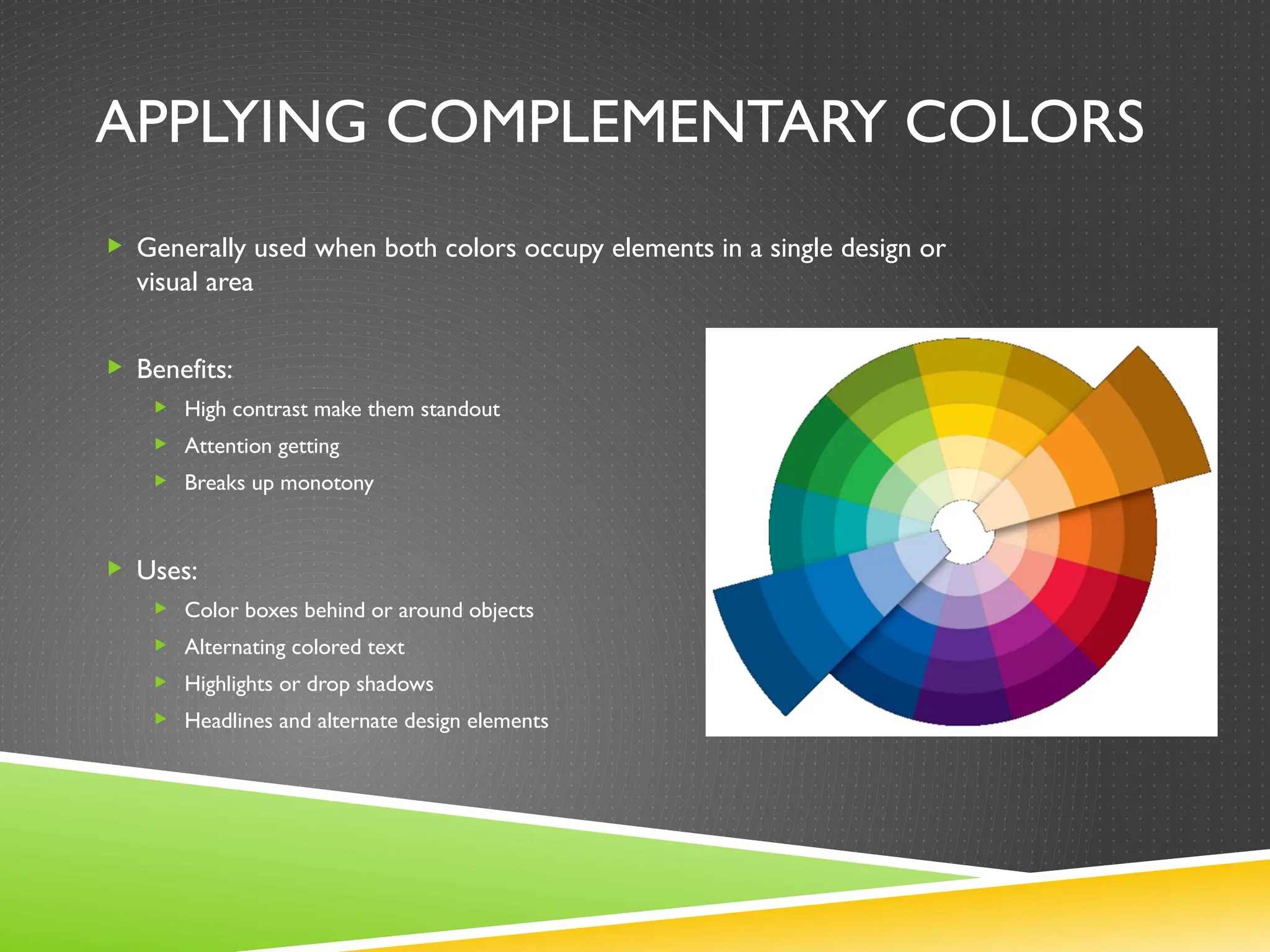 APPLYING COMPLEMENTARY COLORS
 Generally used when both colors occupy elements in a single design or
visual area
 Benefits:
 High contrast make them standout
 Attention getting
 Breaks up monotony
 Uses:
 Color boxes behind or around objects
 Alternating colored text
 Highlights or drop shadows
 Headlines and alternate design elements
 