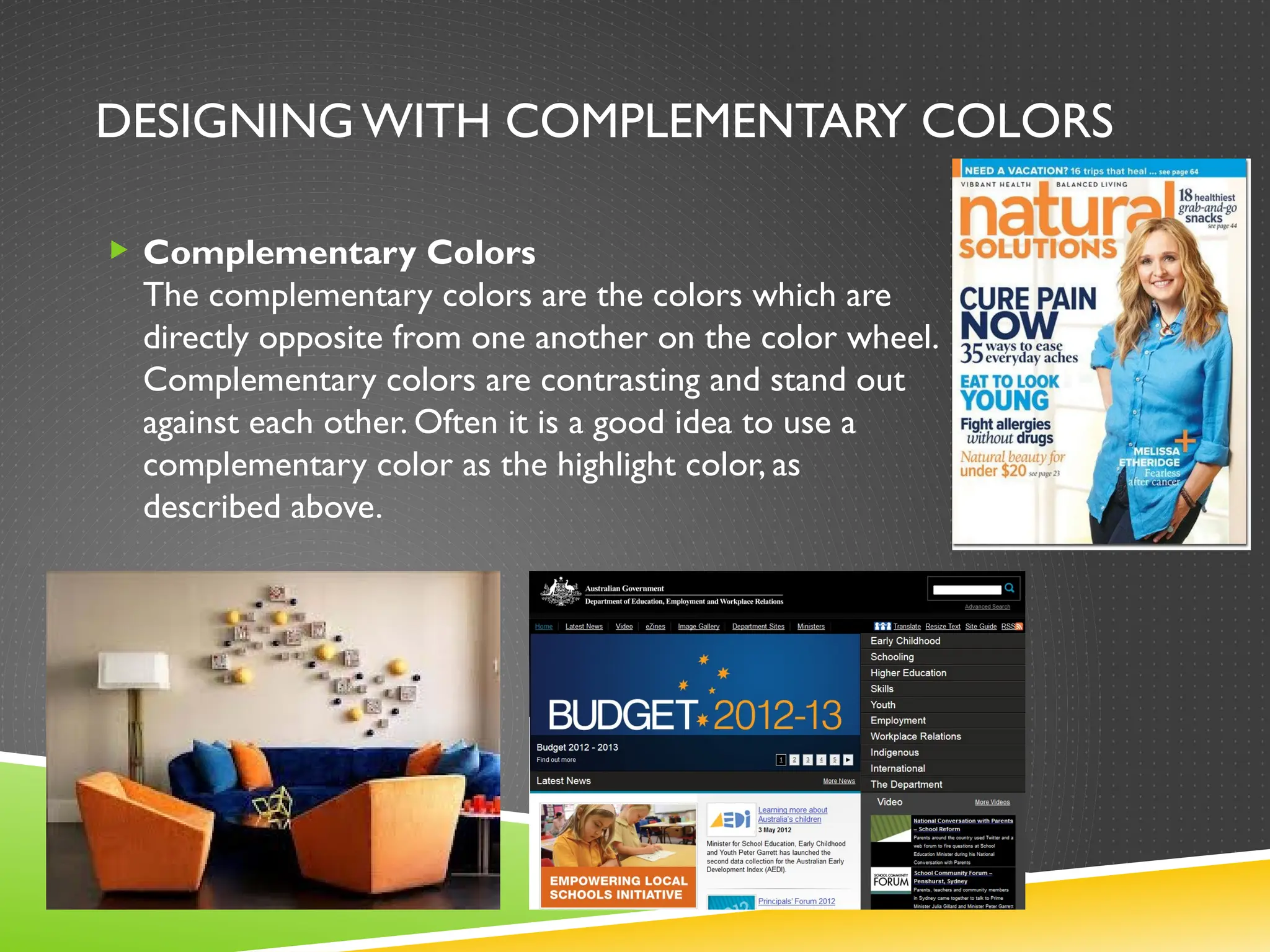 DESIGNINGWITH COMPLEMENTARY COLORS
 Complementary Colors
The complementary colors are the colors which are
directly opposite from one another on the color wheel.
Complementary colors are contrasting and stand out
against each other. Often it is a good idea to use a
complementary color as the highlight color, as
described above.
 