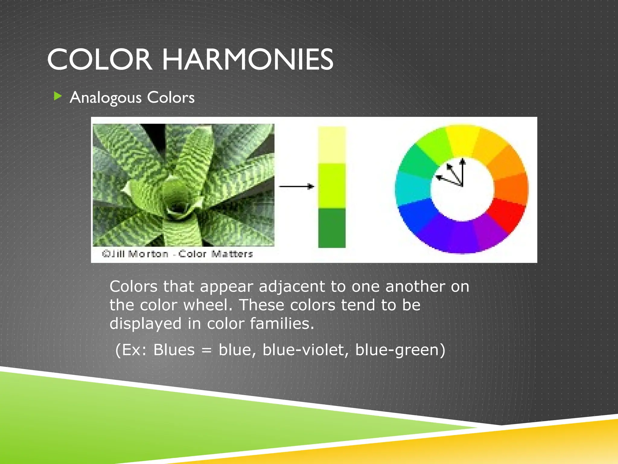 COLOR HARMONIES
 Analogous Colors
Colors that appear adjacent to one another on
the color wheel. These colors tend to be
displayed in color families.
(Ex: Blues = blue, blue-violet, blue-green)
 