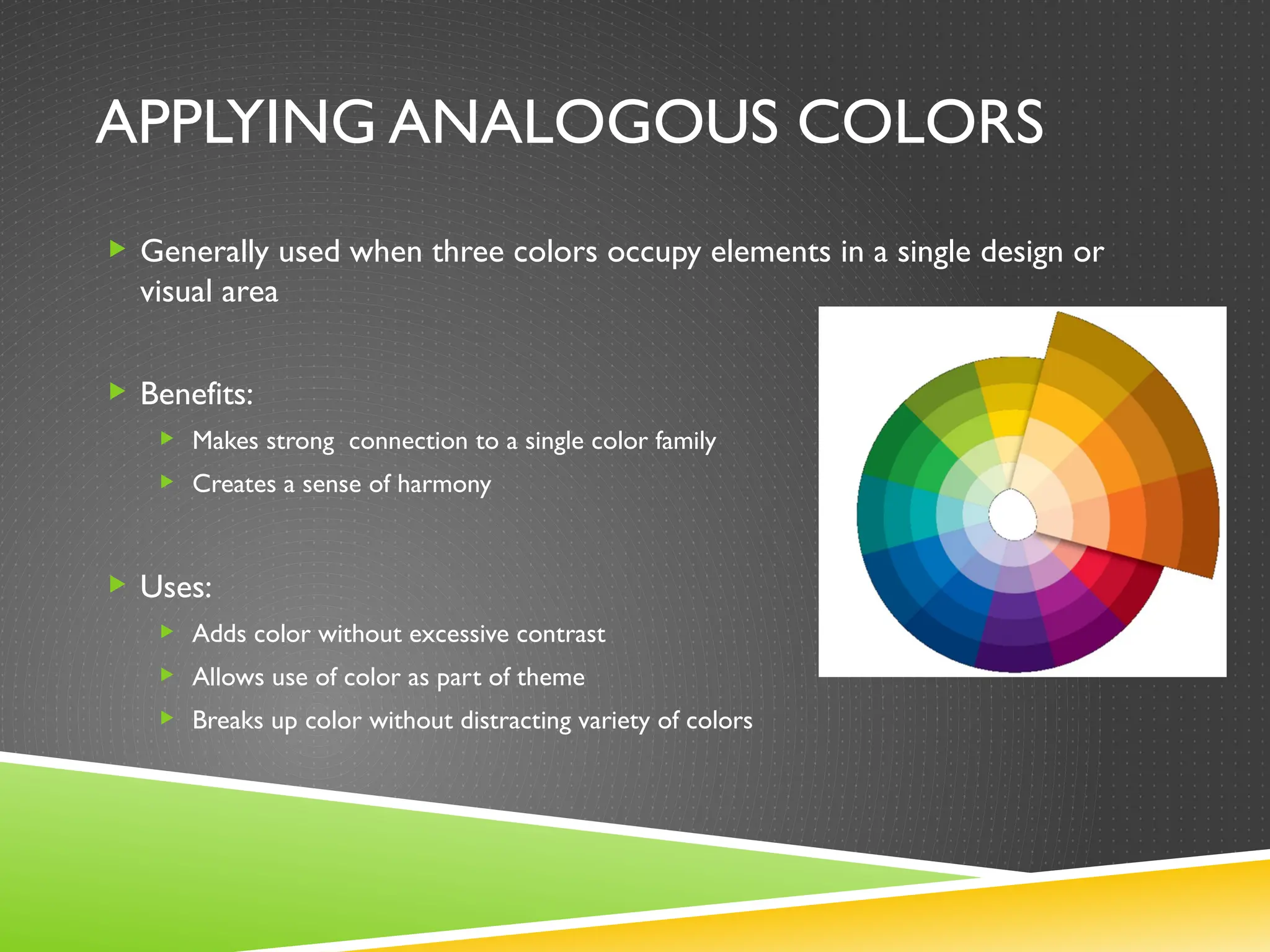 APPLYING ANALOGOUS COLORS
 Generally used when three colors occupy elements in a single design or
visual area
 Benefits:
 Makes strong connection to a single color family
 Creates a sense of harmony
 Uses:
 Adds color without excessive contrast
 Allows use of color as part of theme
 Breaks up color without distracting variety of colors
 