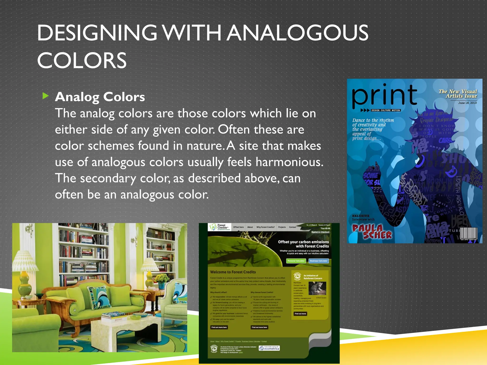 DESIGNING WITH ANALOGOUS
COLORS
 Analog Colors
The analog colors are those colors which lie on
either side of any given color. Often these are
color schemes found in nature.A site that makes
use of analogous colors usually feels harmonious.
The secondary color, as described above, can
often be an analogous color.
 