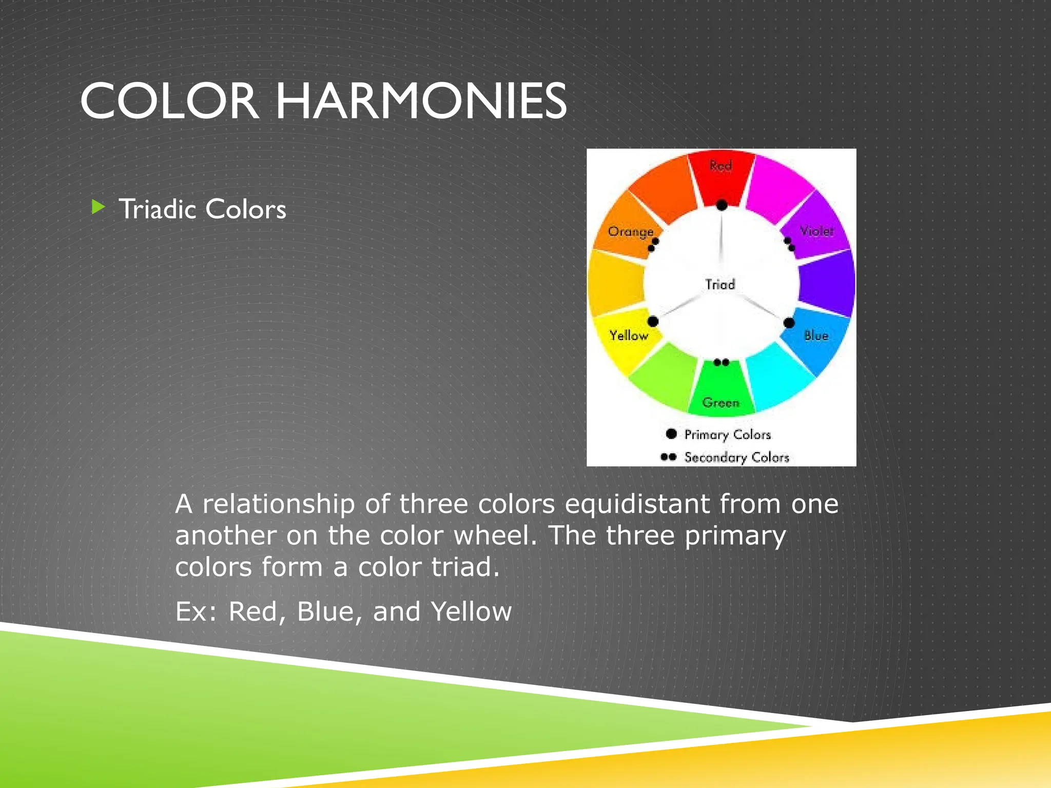 COLOR HARMONIES
 Triadic Colors
A relationship of three colors equidistant from one
another on the color wheel. The three primary
colors form a color triad.
Ex: Red, Blue, and Yellow
 