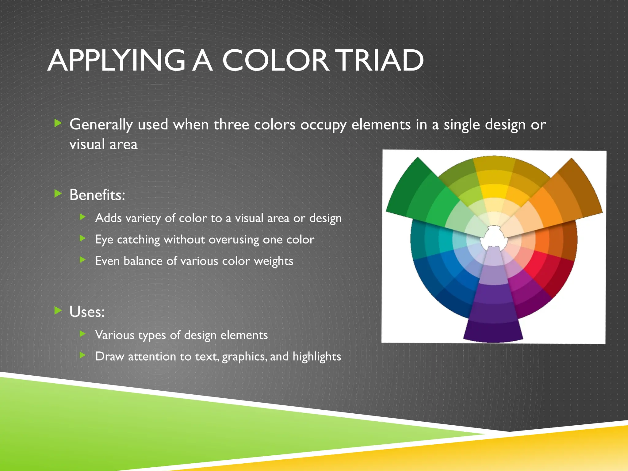 APPLYING A COLOR TRIAD
 Generally used when three colors occupy elements in a single design or
visual area
 Benefits:
 Adds variety of color to a visual area or design
 Eye catching without overusing one color
 Even balance of various color weights
 Uses:
 Various types of design elements
 Draw attention to text, graphics, and highlights
 