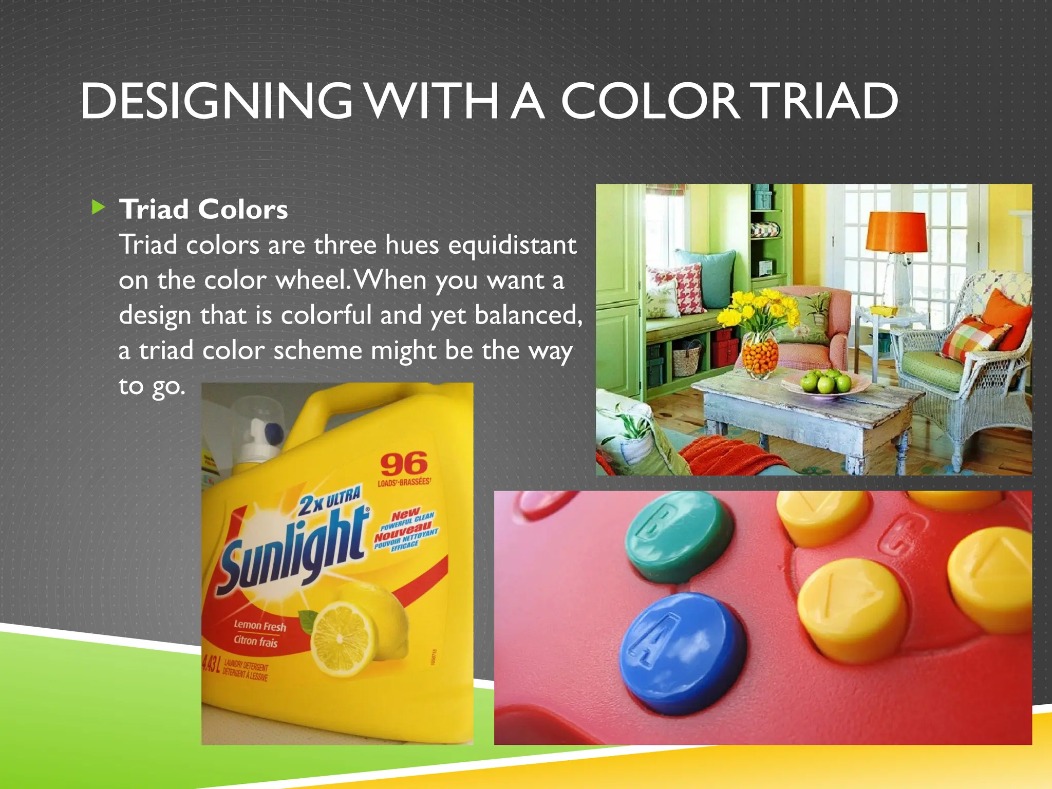 DESIGNING WITH A COLOR TRIAD
 Triad Colors
Triad colors are three hues equidistant
on the color wheel.When you want a
design that is colorful and yet balanced,
a triad color scheme might be the way
to go.
 