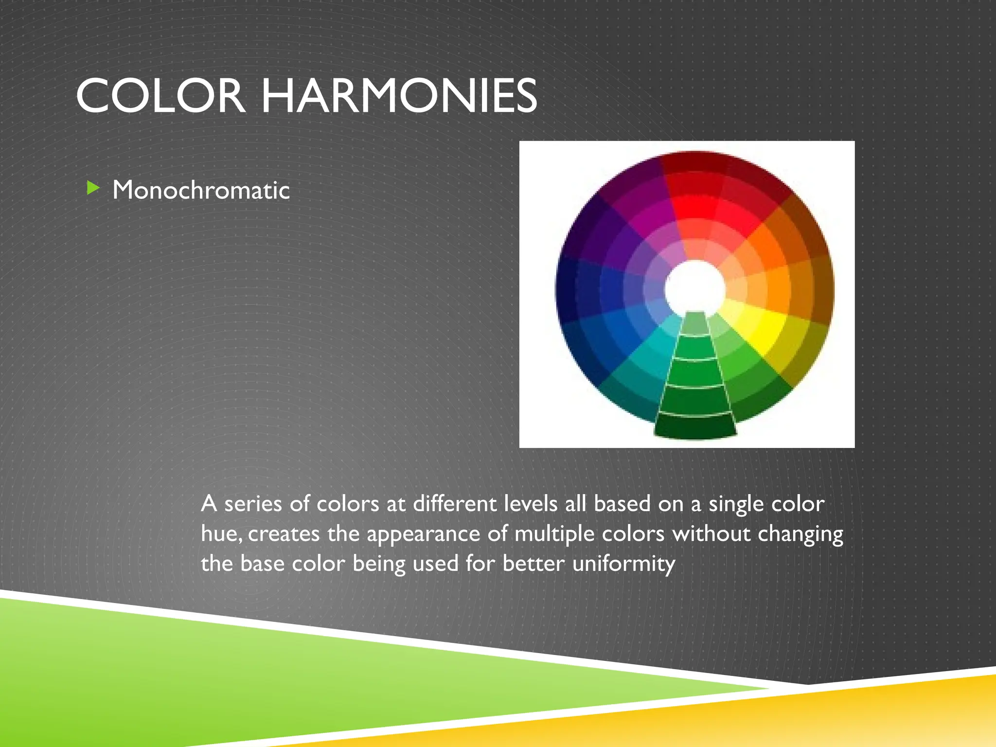 COLOR HARMONIES
 Monochromatic
A series of colors at different levels all based on a single color
hue, creates the appearance of multiple colors without changing
the base color being used for better uniformity
 