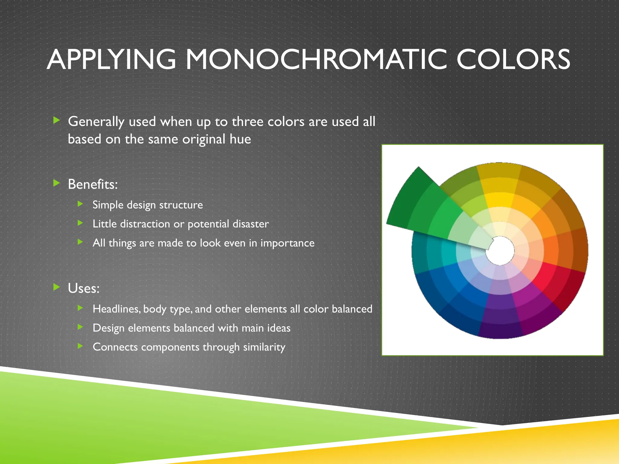 APPLYING MONOCHROMATIC COLORS
 Generally used when up to three colors are used all
based on the same original hue
 Benefits:
 Simple design structure
 Little distraction or potential disaster
 All things are made to look even in importance
 Uses:
 Headlines, body type, and other elements all color balanced
 Design elements balanced with main ideas
 Connects components through similarity
 
