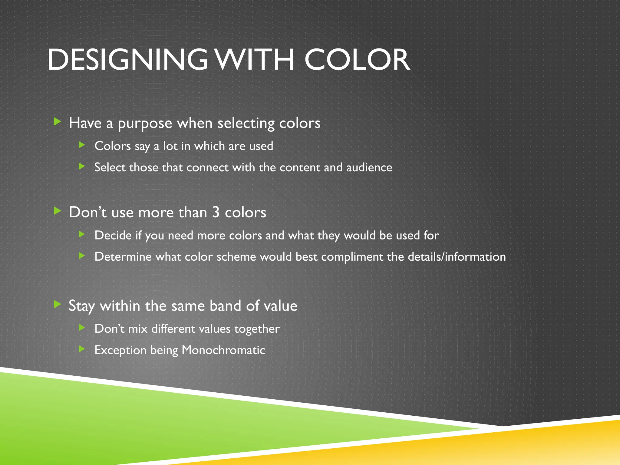 DESIGNING WITH COLOR
 Have a purpose when selecting colors
 Colors say a lot in which are used
 Select those that connect with the content and audience
 Don’t use more than 3 colors
 Decide if you need more colors and what they would be used for
 Determine what color scheme would best compliment the details/information
 Stay within the same band of value
 Don’t mix different values together
 Exception being Monochromatic
 