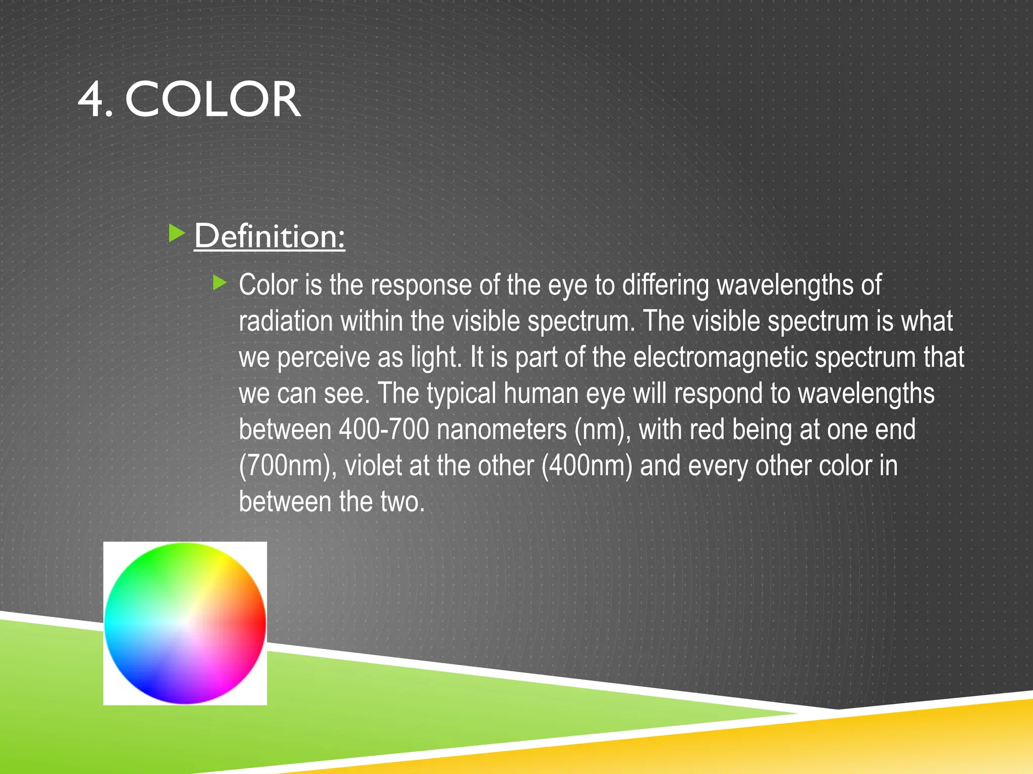 4. COLOR
Definition:
 Color is the response of the eye to differing wavelengths of
radiation within the visible spectrum. The visible spectrum is what
we perceive as light. It is part of the electromagnetic spectrum that
we can see. The typical human eye will respond to wavelengths
between 400-700 nanometers (nm), with red being at one end
(700nm), violet at the other (400nm) and every other color in
between the two.
 