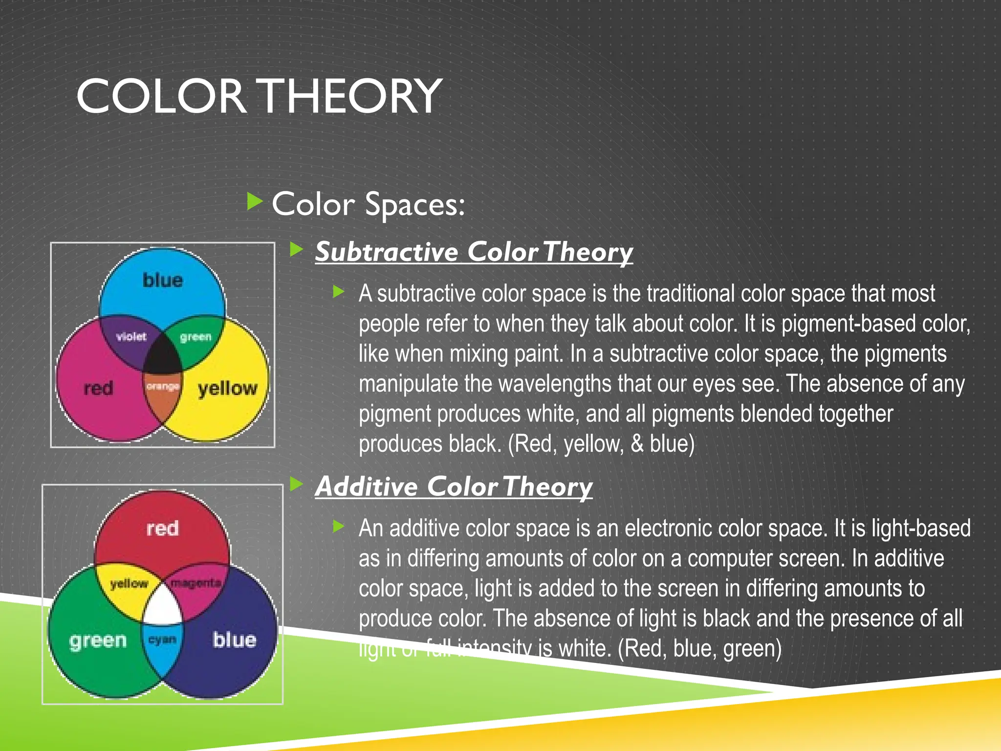 COLOR THEORY
Color Spaces:
 Subtractive ColorTheory
 A subtractive color space is the traditional color space that most
people refer to when they talk about color. It is pigment-based color,
like when mixing paint. In a subtractive color space, the pigments
manipulate the wavelengths that our eyes see. The absence of any
pigment produces white, and all pigments blended together
produces black. (Red, yellow, & blue)
 Additive ColorTheory
 An additive color space is an electronic color space. It is light-based
as in differing amounts of color on a computer screen. In additive
color space, light is added to the screen in differing amounts to
produce color. The absence of light is black and the presence of all
light or full intensity is white. (Red, blue, green)
 