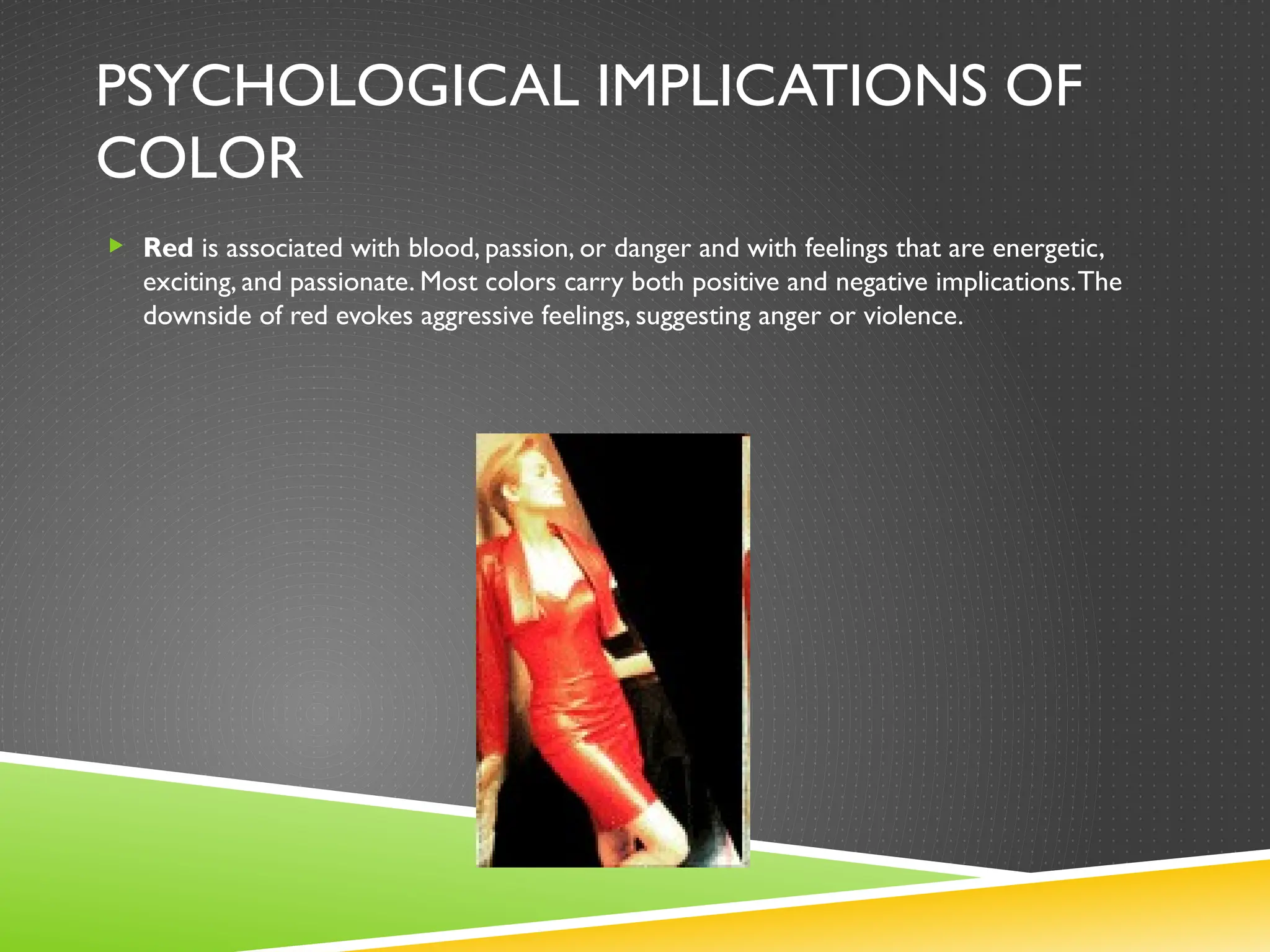 PSYCHOLOGICAL IMPLICATIONS OF
COLOR
 Red is associated with blood, passion, or danger and with feelings that are energetic,
exciting, and passionate. Most colors carry both positive and negative implications.The
downside of red evokes aggressive feelings, suggesting anger or violence.
 