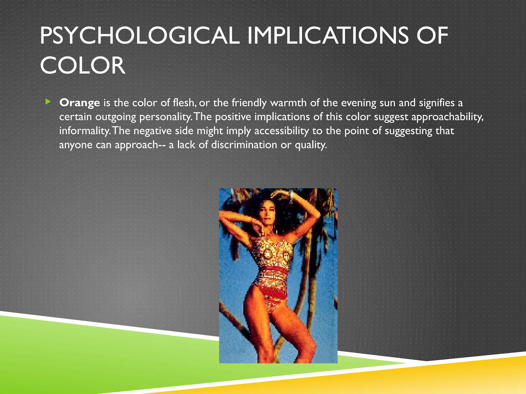 PSYCHOLOGICAL IMPLICATIONS OF
COLOR
 Orange is the color of flesh, or the friendly warmth of the evening sun and signifies a
certain outgoing personality.The positive implications of this color suggest approachability,
informality.The negative side might imply accessibility to the point of suggesting that
anyone can approach-- a lack of discrimination or quality.
 