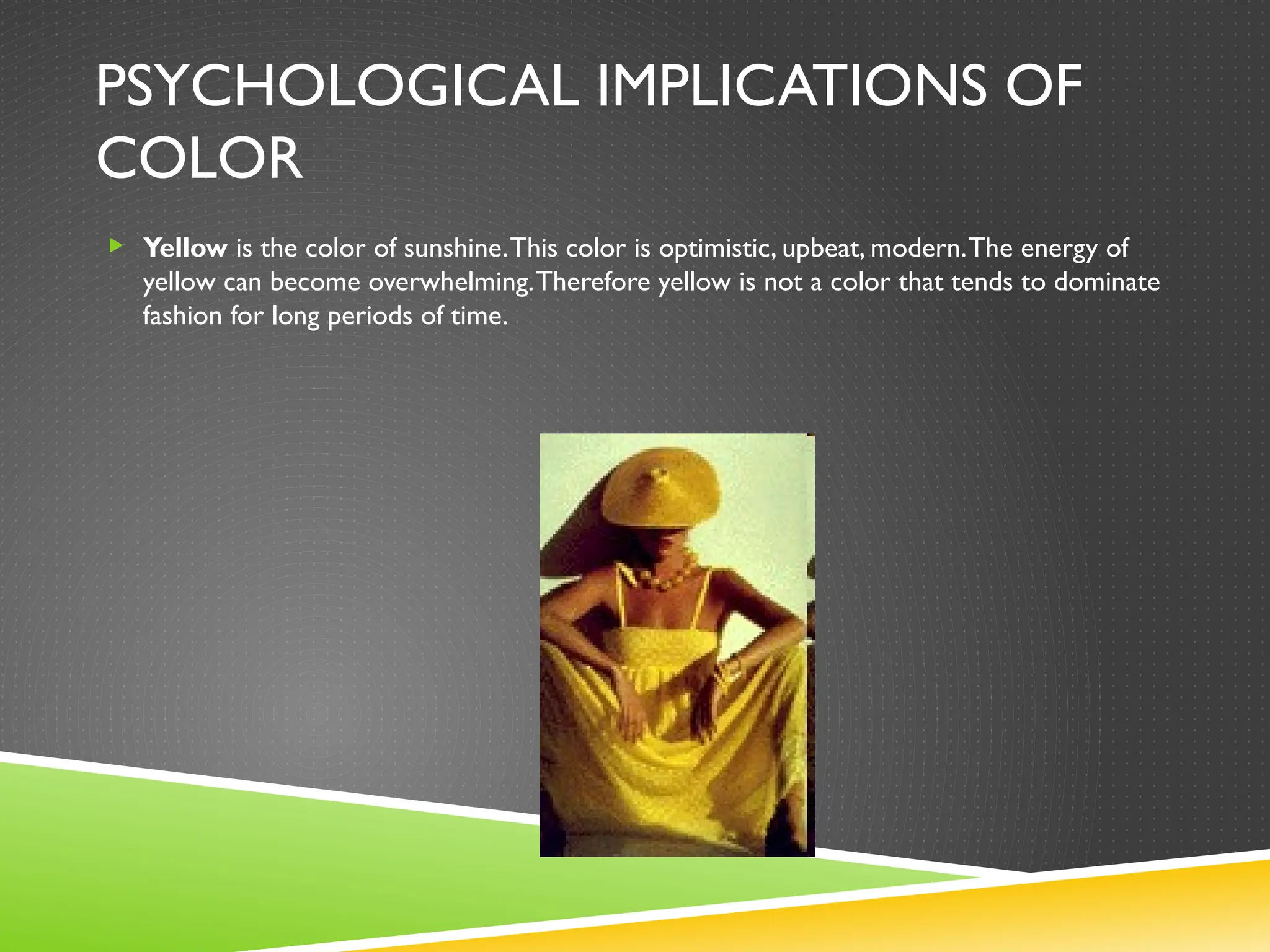 PSYCHOLOGICAL IMPLICATIONS OF
COLOR
 Yellow is the color of sunshine.This color is optimistic, upbeat, modern.The energy of
yellow can become overwhelming.Therefore yellow is not a color that tends to dominate
fashion for long periods of time.
 