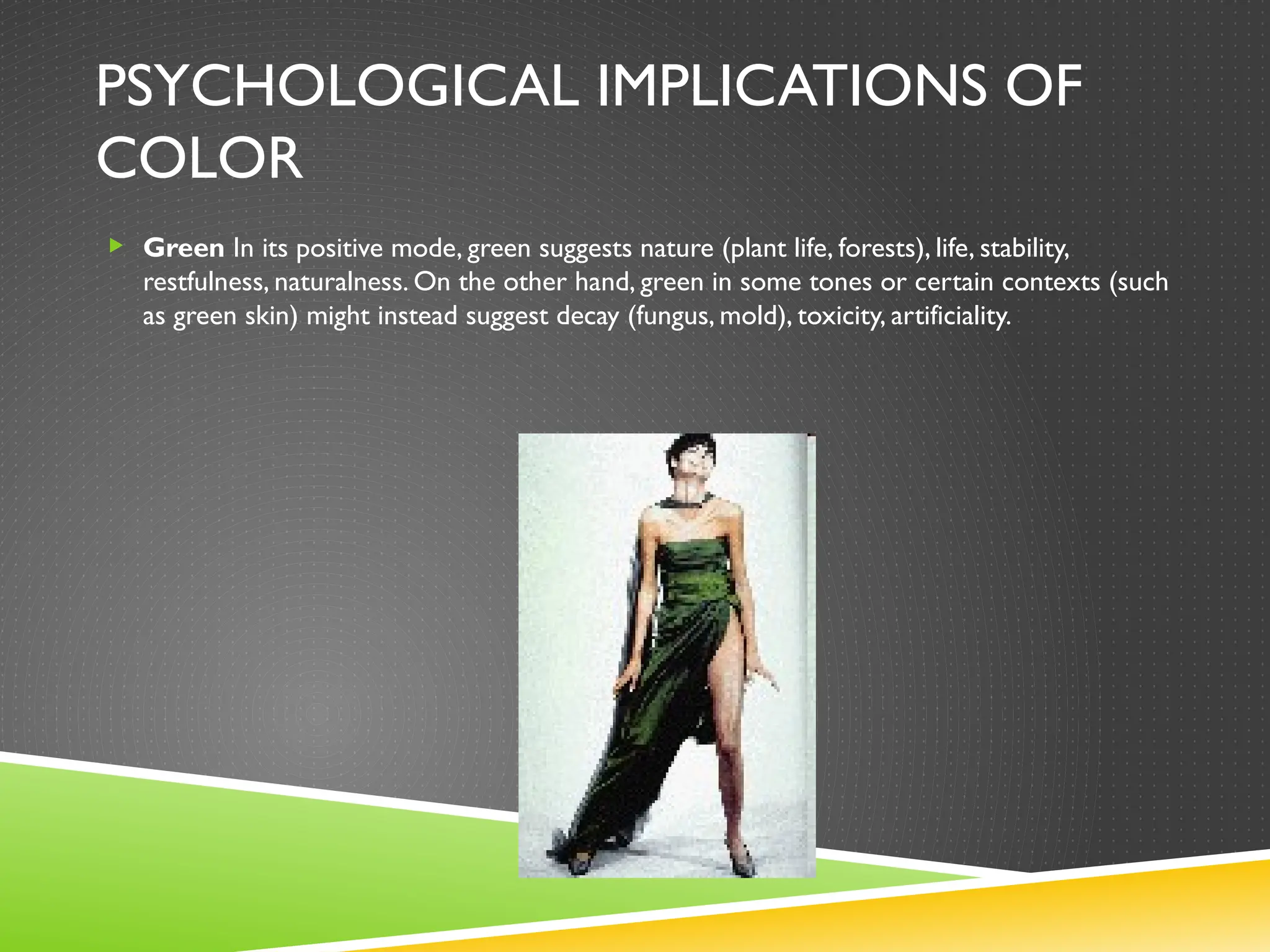 PSYCHOLOGICAL IMPLICATIONS OF
COLOR
 Green In its positive mode, green suggests nature (plant life, forests), life, stability,
restfulness, naturalness. On the other hand, green in some tones or certain contexts (such
as green skin) might instead suggest decay (fungus, mold), toxicity, artificiality.
 