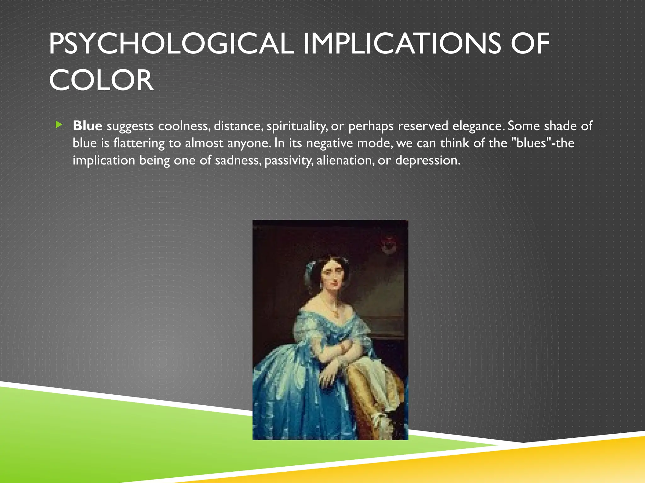PSYCHOLOGICAL IMPLICATIONS OF
COLOR
 Blue suggests coolness, distance, spirituality, or perhaps reserved elegance. Some shade of
blue is flattering to almost anyone. In its negative mode, we can think of the "blues"-the
implication being one of sadness, passivity, alienation, or depression.
 