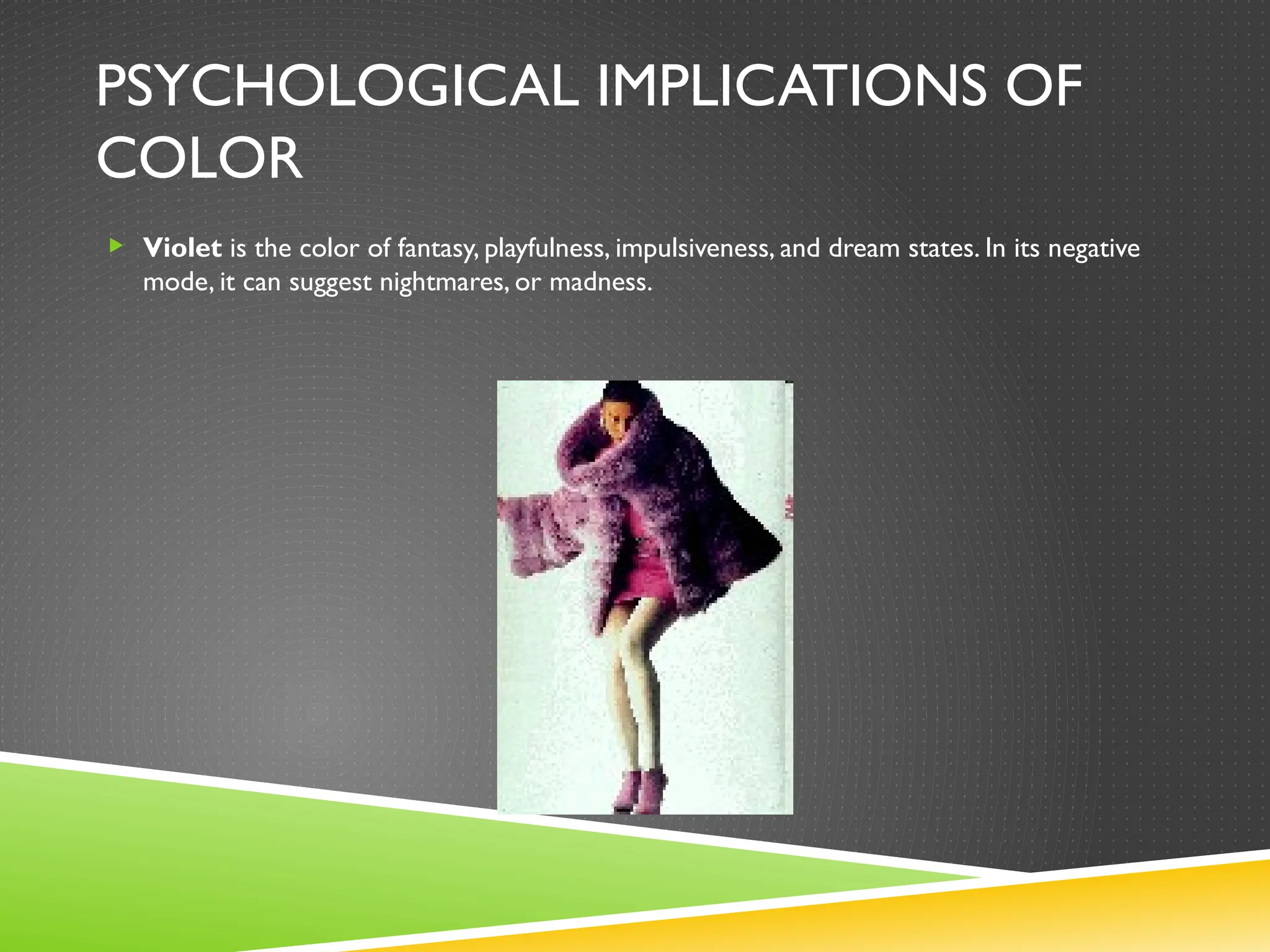 PSYCHOLOGICAL IMPLICATIONS OF
COLOR
 Violet is the color of fantasy, playfulness, impulsiveness, and dream states. In its negative
mode, it can suggest nightmares, or madness.
 