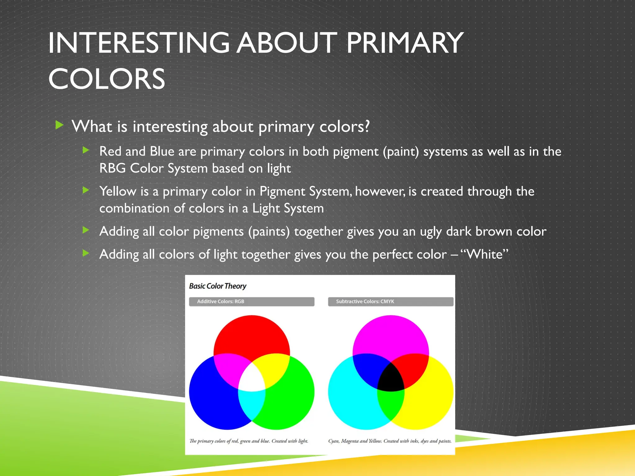 INTERESTING ABOUT PRIMARY
COLORS
 What is interesting about primary colors?
 Red and Blue are primary colors in both pigment (paint) systems as well as in the
RBG Color System based on light
 Yellow is a primary color in Pigment System, however, is created through the
combination of colors in a Light System
 Adding all color pigments (paints) together gives you an ugly dark brown color
 Adding all colors of light together gives you the perfect color – “White”
 
