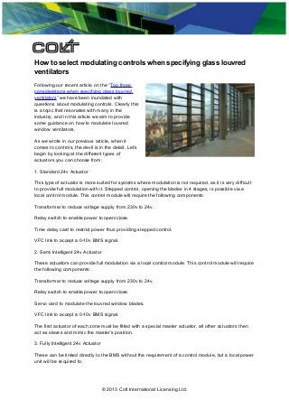 How to select modulating controls when specifying glass louvred
ventilators
Following our recent article on the “Top three
considerations when specifying glass louvred
ventilators” we have been inundated with
questions about modulating controls. Clearly this
is a topic that resonates with many in the
industry, and in this article we aim to provide
some guidance on how to modulate louvred
window ventilators.
As we wrote in our previous article, when it
comes to controls, the devil is in the detail. Let’s
begin by looking at the different types of
actuators you can choose from:
1. Standard 24v Actuator
This type of actuator is more suited for systems where modulation is not required, as it is very difficult
to provide full modulation with it. Stepped control, opening the blades in 4 stages, is possible via a
local control module. This control module will require the following components:
Transformer to reduce voltage supply from 230v to 24v.
Relay switch to enable power to open/close.
Time delay card to restrict power thus providing stepped control.
VFC link to accept a 0-10v BMS signal.
2. Semi Intelligent 24v Actuator
These actuators can provide full modulation via a local control module. This control module will require
the following components:
Transformer to reduce voltage supply from 230v to 24v.
Relay switch to enable power to open/close.
Servo card to modulate the louvred window blades.
VFC link to accept a 0-10v BMS signal.
The first actuator of each zone must be fitted with a special master actuator, all other actuators then
act as slaves and mimic the master’s position.
3. Fully Intelligent 24v Actuator
These can be linked directly to the BMS without the requirement of a control module, but a local power
unit will be required to:

© 2013 Colt International Licensing Ltd.

 