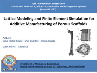 Authors:
Surya Pratap Singh ,Tarun Bhardwaj , Mukul Shukla
MED, MNNIT, Allahabad
Lattice Modeling and Finite Element Simulation for
Additive Manufacturing of Porous Scaffolds
IEEE International Conference on
Advances in Mechanical, Industrial, Automation and Management Systems
(AMIAMS 2017)
Department of Mechanical Engineering
Motilal Nehru National Institute of Technology, Allahabad(India)
 