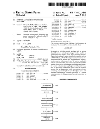 c12) United States Patent
Mello et al.
(54) METHOD AND SYSTEM FOR MOBILE
SERVICES
(76) Inventors: Steven M. Mello, 43 Briar Rd., Bedford,
NH (US) 03110; Arlen J. Van Draanen,
13260 SE. 18th St., Bellevue, WA (US)
98005; John A. Dion, 23 Bolic St.,
Nashua, NH (US) 03062
( *) Notice: Subject to any disclaimer, the term ofthis
patent is extended or adjusted under 35
U.S.C. 154(b) by 18 days.
(21) Appl. No.: 12/263,865
(22) Filed: Nov. 3, 2008
Related U.S. Application Data
(60) Provisional application No. 60/986,559, filed on Nov.
8, 2007.
(51) Int. Cl.
G06K 5100 (2006.01)
G07F 19100 (2006.01)
(52) U.S. Cl. ....................................... 235/379; 235/380
(58) Field of Classification Search ................. 235/379,
(56)
235/380, 382, 383, 492, 493; 713/166, 182;
705/67,44
See application file for complete search history.
References Cited
U.S. PATENT DOCUMENTS
6,741,851 B1 *
7,168,091 B2
7,245,902 B2
7,249,092 B2
7,323,967 B2 *
5/2004 Lee et al..................... 455/410
112007 Schutzer
7/2007 Hawkes
7/2007 Dunn et al.
112008 Booth eta!. ............... 340/5.73
111111 1111111111111111111111111111111111111111111111111111111111111
US007766223Bl
(10) Patent No.: US 7,766,223 Bl
Aug. 3, 2010(45) Date of Patent:
7,380,121 B2 *
7,392,944 B2 *
2002/0095389 A1 *
2004/0039694 A1
2004/0049684 A1 *
2004/0104265 A1 *
2005/0038744 A1
2007/0053518 A1
2007/0100745 A1
2007/0155366 A1
2007/0203827 A1
2007/0203836 A1
* cited by examiner
5/2008 Nomura et al.............. 713/166
7/2008 Shieh ...................... 235/382.5
7/2002 Gaines ........................ 705/67
2/2004 Dunn eta!.
3/2004 Nomura et al.............. 713/182
6/2004 Okada eta!. ................ 235/380
2/2005 Viijoen
3/2007 Tompkins et a!.
5/2007 Keiser et al.
7/2007 Manohar et al.
8/2007 Simpson et a!.
8/2007 Dodin
Primary Examiner-Thien M Le
(74) Attorney, Agent, or Firm-McLane, Graf, Raulerson &
Middleton, Professional Association; Scott C. Rand
(57) ABSTRACT
A method for providing mobile services, such as mobile
financial services, includes providing a wireless handset or
other device as an adjunct access device for a user account.
The device is assigned a unique identification number, suchas
an MDN, MElD, or both. The unique identification number is
associated with the account and in an exemplary embodi-
ment, comprises at least a portion of the account number(s)
withthe service provider. Transactions are conductedwiththe
handset access device and enhanced multi-factor and biomet-
ric security authentication may be provided. Handset voice,
data, or other usage is settled and billed within the financial
account. The service provider is able to download software,
advertising, or content applications to the adjunct device and
maintains the capability to disable the device. In a further
aspect, a system for the execution of mobile transactions is
provided.
20 Claims, 9 Drawing Sheets
101
'--B-A-N""''K-IN_G__..r-102
103
104
105
106
 