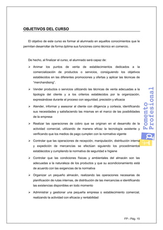 FP - Pág. 15
OBJETIVOS DEL CURSO
El objetivo de este curso es formar al alumnado en aquellos conocimientos que le
permitan desarrollar de forma óptima sus funciones como técnico en comercio.
De hecho, al finalizar el curso, el alumnado será capaz de:
Animar los puntos de venta de establecimientos dedicados a la
comercialización de productos o servicios, consiguiendo los objetivos
establecidos en las diferentes promociones y ofertas y aplicar las técnicas de
“merchandising”.
Vender productos o servicios utilizando las técnicas de venta adecuadas a la
tipología del cliente y a los criterios establecidos por la organización,
expresándose durante el proceso con seguridad, precisión y eficacia
Atender, informar y asesorar al cliente con diligencia y cortesía, identificando
sus necesidades y satisfaciendo las mismas en el marco de las posibilidades
de la empresa
Realizar las operaciones de cobro que se originan en el desarrollo de la
actividad comercial, utilizando de manera eficaz la tecnología existente y
verificando que los medios de pago cumplen con la normativa vigente
Controlar que las operaciones de recepción, manipulación, distribución interna
y expedición de mercancías se efectúan siguiendo los procedimientos
establecidos y cumpliendo la normativa de seguridad e higiene
Controlar que las condiciones físicas y ambientales del almacén son las
adecuadas a la naturaleza de los productos y que su acondicionamiento está
de acuerdo con las exigencias de la normativa
Organizar un pequeño almacén, realizando las operaciones necesarias de
planificación de rutas internas, de distribución de las mercancías e identificando
las existencias disponibles en todo momento
Administrar y gestionar una pequeña empresa o establecimiento comercial,
realizando la actividad con eficacia y rentabilidad
 